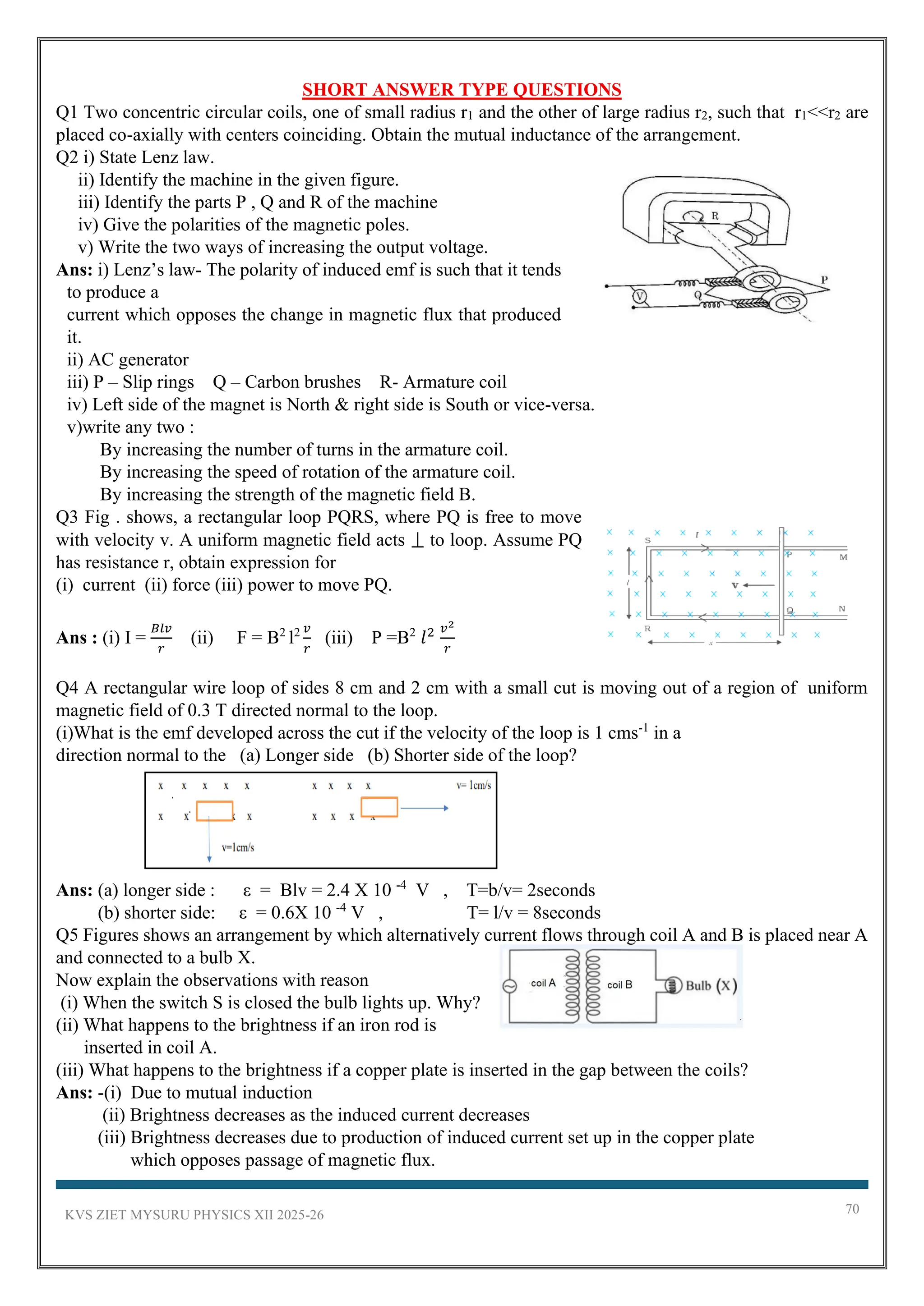 KVS ZIET MYSURU PHYSICS XII 2025-26 70
SHORT ANSWER TYPE QUESTIONS
Q1 Two concentric circular coils, one of small radius r1 and the other of large radius r2, such that r1<<r2 are
placed co-axially with centers coinciding. Obtain the mutual inductance of the arrangement.
Q2 i) State Lenz law.
ii) Identify the machine in the given figure.
iii) Identify the parts P , Q and R of the machine
iv) Give the polarities of the magnetic poles.
v) Write the two ways of increasing the output voltage.
Ans: i) Lenz’s law- The polarity of induced emf is such that it tends
to produce a
current which opposes the change in magnetic flux that produced
it.
ii) AC generator
iii) P – Slip rings Q – Carbon brushes R- Armature coil
iv) Left side of the magnet is North & right side is South or vice-versa.
v)write any two :
By increasing the number of turns in the armature coil.
By increasing the speed of rotation of the armature coil.
By increasing the strength of the magnetic field B.
Q3 Fig . shows, a rectangular loop PQRS, where PQ is free to move
with velocity v. A uniform magnetic field acts ⟘ to loop. Assume PQ
has resistance r, obtain expression for
(i) current (ii) force (iii) power to move PQ.
Ans : (i) I =
𝐵𝑙𝑣
𝑟
(ii) F = B2
l2 𝑣
𝑟
(iii) P =B2
𝑙2 𝑣2
𝑟
Q4 A rectangular wire loop of sides 8 cm and 2 cm with a small cut is moving out of a region of uniform
magnetic field of 0.3 T directed normal to the loop.
(i)What is the emf developed across the cut if the velocity of the loop is 1 cms-1
in a
direction normal to the (a) Longer side (b) Shorter side of the loop?
Ans: (a) longer side : ε = Blv = 2.4 X 10 -4
V , T=b/v= 2seconds
(b) shorter side: ε = 0.6X 10 -4
V , T= l/v = 8seconds
Q5 Figures shows an arrangement by which alternatively current flows through coil A and B is placed near A
and connected to a bulb X.
Now explain the observations with reason
(i) When the switch S is closed the bulb lights up. Why?
(ii) What happens to the brightness if an iron rod is
inserted in coil A.
(iii) What happens to the brightness if a copper plate is inserted in the gap between the coils?
Ans: -(i) Due to mutual induction
(ii) Brightness decreases as the induced current decreases
(iii) Brightness decreases due to production of induced current set up in the copper plate
which opposes passage of magnetic flux.
 