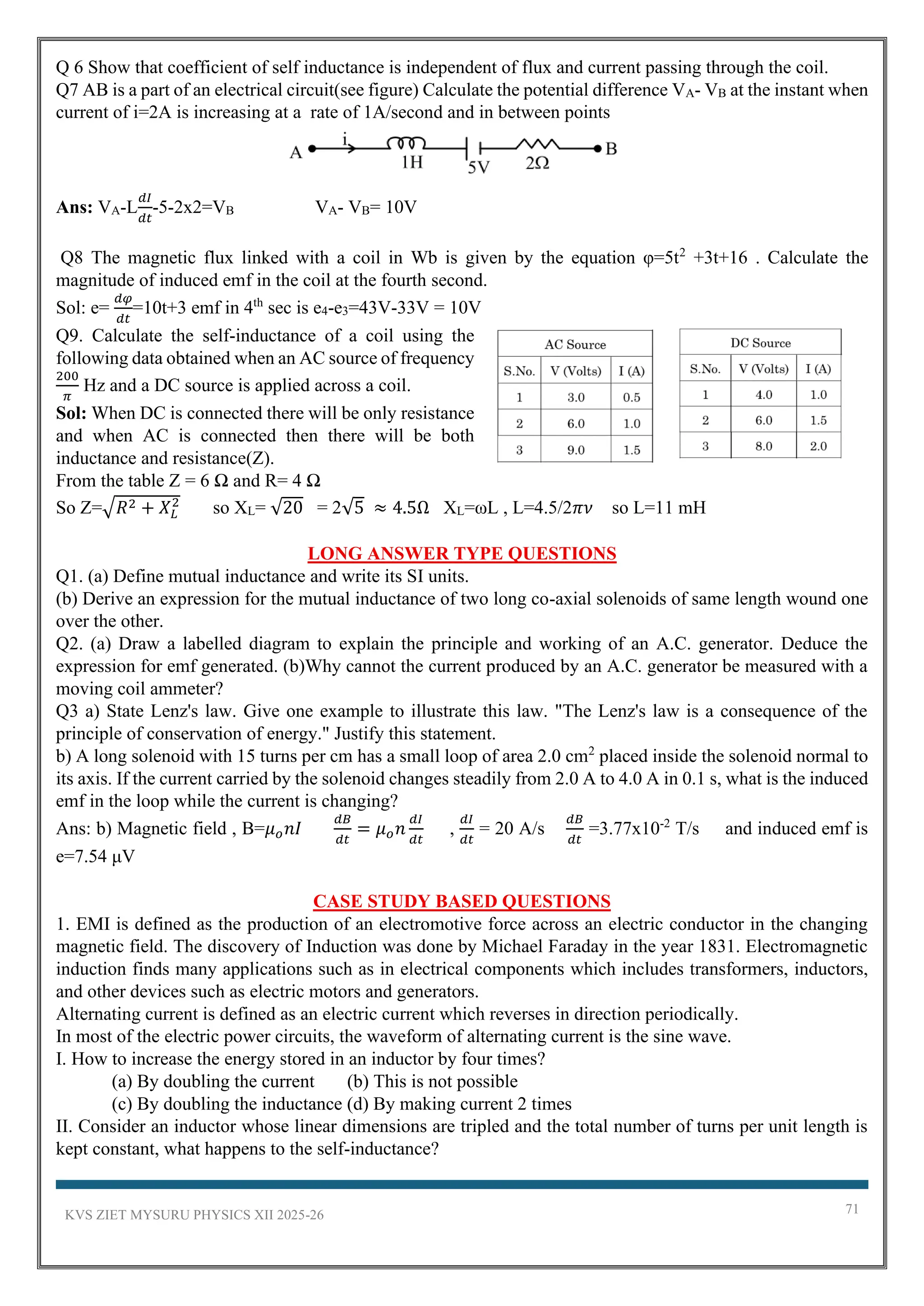 KVS ZIET MYSURU PHYSICS XII 2025-26 71
Q 6 Show that coefficient of self inductance is independent of flux and current passing through the coil.
Q7 AB is a part of an electrical circuit(see figure) Calculate the potential difference VA- VB at the instant when
current of i=2A is increasing at a rate of 1A/second and in between points
Ans: VA-L
𝑑𝐼
𝑑𝑡
-5-2x2=VB VA- VB= 10V
Q8 The magnetic flux linked with a coil in Wb is given by the equation φ=5t2
+3t+16 . Calculate the
magnitude of induced emf in the coil at the fourth second.
Sol: e=
𝑑𝜑
𝑑𝑡
=10t+3 emf in 4th
sec is e4-e3=43V-33V = 10V
Q9. Calculate the self-inductance of a coil using the
following data obtained when an AC source of frequency
200
𝜋
Hz and a DC source is applied across a coil.
Sol: When DC is connected there will be only resistance
and when AC is connected then there will be both
inductance and resistance(Z).
From the table Z = 6 Ω and R= 4 Ω
So Z=√𝑅2 + 𝑋𝐿
2
so XL= √20 = 2√5 ≈ 4.5Ω XL=ωL , L=4.5/2𝜋𝜈 so L=11 mH
LONG ANSWER TYPE QUESTIONS
Q1. (a) Define mutual inductance and write its SI units.
(b) Derive an expression for the mutual inductance of two long co-axial solenoids of same length wound one
over the other.
Q2. (a) Draw a labelled diagram to explain the principle and working of an A.C. generator. Deduce the
expression for emf generated. (b)Why cannot the current produced by an A.C. generator be measured with a
moving coil ammeter?
Q3 a) State Lenz's law. Give one example to illustrate this law. "The Lenz's law is a consequence of the
principle of conservation of energy." Justify this statement.
b) A long solenoid with 15 turns per cm has a small loop of area 2.0 cm2
placed inside the solenoid normal to
its axis. If the current carried by the solenoid changes steadily from 2.0 A to 4.0 A in 0.1 s, what is the induced
emf in the loop while the current is changing?
Ans: b) Magnetic field , B=𝜇𝑜𝑛𝐼
𝑑𝐵
𝑑𝑡
= 𝜇𝑜𝑛
𝑑𝐼
𝑑𝑡
,
𝑑𝐼
𝑑𝑡
= 20 A/s
𝑑𝐵
𝑑𝑡
=3.77x10-2
T/s and induced emf is
e=7.54 μV
CASE STUDY BASED QUESTIONS
1. EMI is defined as the production of an electromotive force across an electric conductor in the changing
magnetic field. The discovery of Induction was done by Michael Faraday in the year 1831. Electromagnetic
induction finds many applications such as in electrical components which includes transformers, inductors,
and other devices such as electric motors and generators.
Alternating current is defined as an electric current which reverses in direction periodically.
In most of the electric power circuits, the waveform of alternating current is the sine wave.
I. How to increase the energy stored in an inductor by four times?
(a) By doubling the current (b) This is not possible
(c) By doubling the inductance (d) By making current 2 times
II. Consider an inductor whose linear dimensions are tripled and the total number of turns per unit length is
kept constant, what happens to the self-inductance?
 