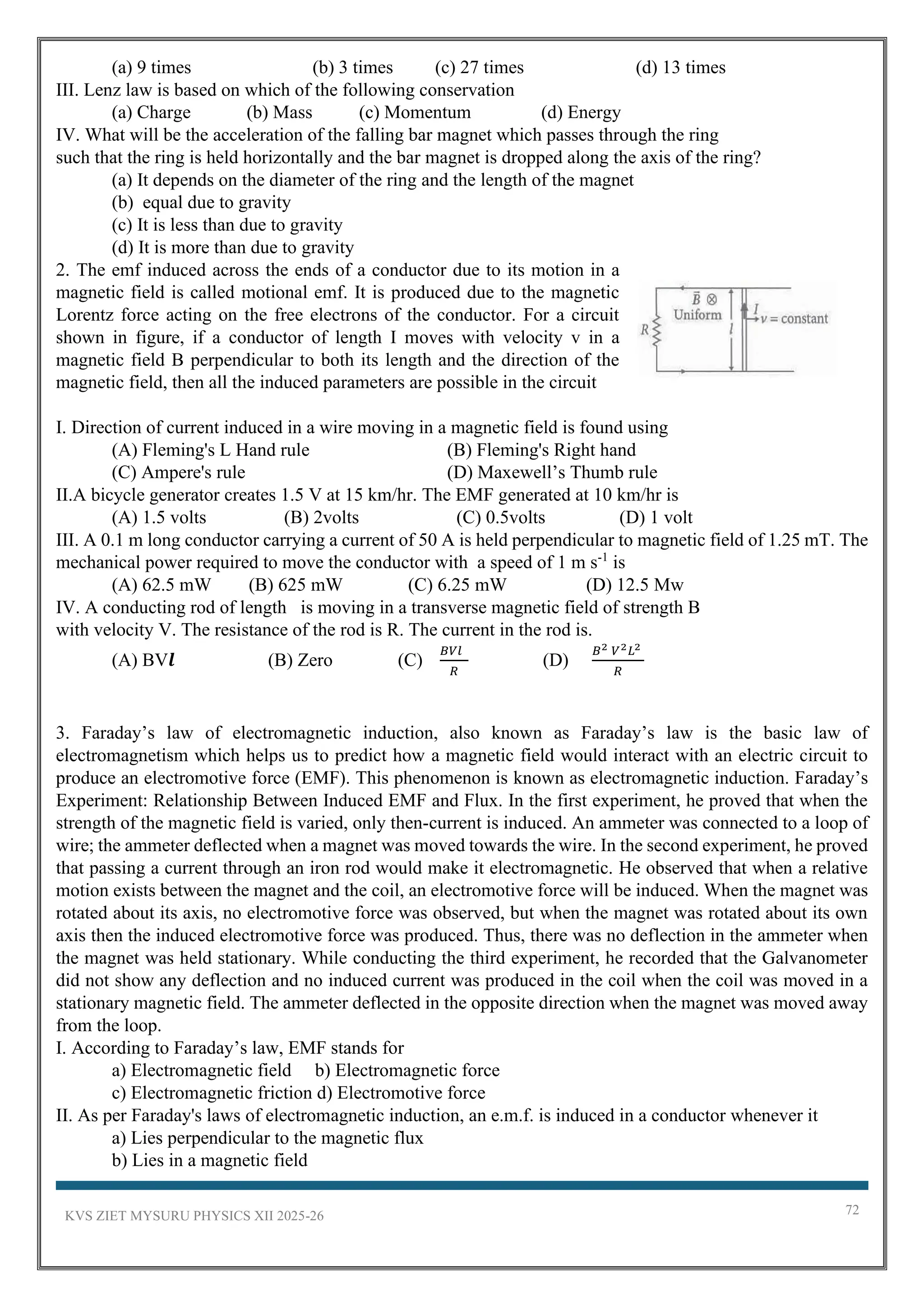 KVS ZIET MYSURU PHYSICS XII 2025-26 72
(a) 9 times (b) 3 times (c) 27 times (d) 13 times
III. Lenz law is based on which of the following conservation
(a) Charge (b) Mass (c) Momentum (d) Energy
IV. What will be the acceleration of the falling bar magnet which passes through the ring
such that the ring is held horizontally and the bar magnet is dropped along the axis of the ring?
(a) It depends on the diameter of the ring and the length of the magnet
(b) equal due to gravity
(c) It is less than due to gravity
(d) It is more than due to gravity
2. The emf induced across the ends of a conductor due to its motion in a
magnetic field is called motional emf. It is produced due to the magnetic
Lorentz force acting on the free electrons of the conductor. For a circuit
shown in figure, if a conductor of length I moves with velocity v in a
magnetic field B perpendicular to both its length and the direction of the
magnetic field, then all the induced parameters are possible in the circuit
I. Direction of current induced in a wire moving in a magnetic field is found using
(A) Fleming's L Hand rule (B) Fleming's Right hand
(C) Ampere's rule (D) Maxewell’s Thumb rule
II.A bicycle generator creates 1.5 V at 15 km/hr. The EMF generated at 10 km/hr is
(A) 1.5 volts (B) 2volts (C) 0.5volts (D) 1 volt
III. A 0.1 m long conductor carrying a current of 50 A is held perpendicular to magnetic field of 1.25 mT. The
mechanical power required to move the conductor with a speed of 1 m s-1
is
(A) 62.5 mW (B) 625 mW (C) 6.25 mW (D) 12.5 Mw
IV. A conducting rod of length is moving in a transverse magnetic field of strength B
with velocity V. The resistance of the rod is R. The current in the rod is.
(A) BV𝒍 (B) Zero (C)
𝐵𝑉𝑙
𝑅
(D)
𝐵2 𝑉2𝐿2
𝑅
3. Faraday’s law of electromagnetic induction, also known as Faraday’s law is the basic law of
electromagnetism which helps us to predict how a magnetic field would interact with an electric circuit to
produce an electromotive force (EMF). This phenomenon is known as electromagnetic induction. Faraday’s
Experiment: Relationship Between Induced EMF and Flux. In the first experiment, he proved that when the
strength of the magnetic field is varied, only then-current is induced. An ammeter was connected to a loop of
wire; the ammeter deflected when a magnet was moved towards the wire. In the second experiment, he proved
that passing a current through an iron rod would make it electromagnetic. He observed that when a relative
motion exists between the magnet and the coil, an electromotive force will be induced. When the magnet was
rotated about its axis, no electromotive force was observed, but when the magnet was rotated about its own
axis then the induced electromotive force was produced. Thus, there was no deflection in the ammeter when
the magnet was held stationary. While conducting the third experiment, he recorded that the Galvanometer
did not show any deflection and no induced current was produced in the coil when the coil was moved in a
stationary magnetic field. The ammeter deflected in the opposite direction when the magnet was moved away
from the loop.
I. According to Faraday’s law, EMF stands for
a) Electromagnetic field b) Electromagnetic force
c) Electromagnetic friction d) Electromotive force
II. As per Faraday's laws of electromagnetic induction, an e.m.f. is induced in a conductor whenever it
a) Lies perpendicular to the magnetic flux
b) Lies in a magnetic field
 