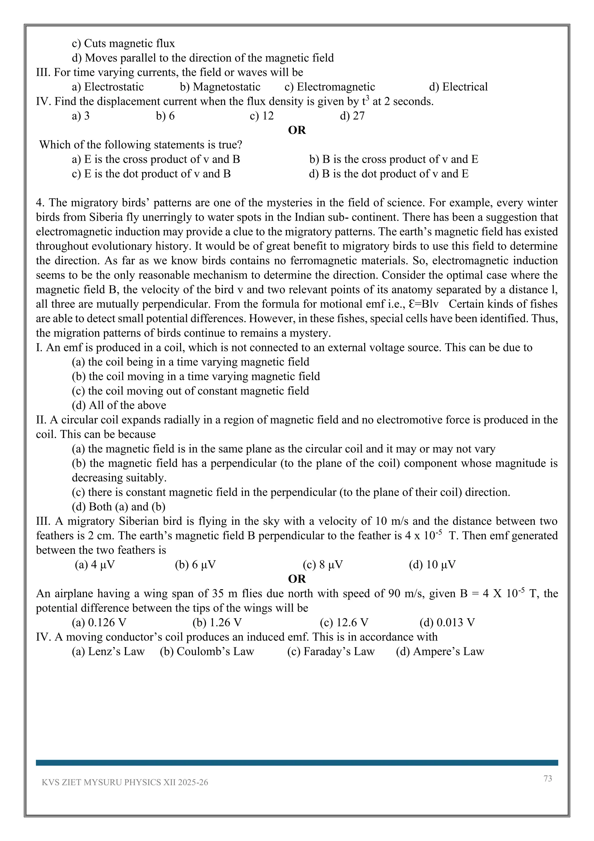 KVS ZIET MYSURU PHYSICS XII 2025-26 73
c) Cuts magnetic flux
d) Moves parallel to the direction of the magnetic field
III. For time varying currents, the field or waves will be
a) Electrostatic b) Magnetostatic c) Electromagnetic d) Electrical
IV. Find the displacement current when the flux density is given by t3
at 2 seconds.
a) 3 b) 6 c) 12 d) 27
OR
Which of the following statements is true?
a) E is the cross product of v and B b) B is the cross product of v and E
c) E is the dot product of v and B d) B is the dot product of v and E
4. The migratory birds’ patterns are one of the mysteries in the field of science. For example, every winter
birds from Siberia fly unerringly to water spots in the Indian sub- continent. There has been a suggestion that
electromagnetic induction may provide a clue to the migratory patterns. The earth’s magnetic field has existed
throughout evolutionary history. It would be of great benefit to migratory birds to use this field to determine
the direction. As far as we know birds contains no ferromagnetic materials. So, electromagnetic induction
seems to be the only reasonable mechanism to determine the direction. Consider the optimal case where the
magnetic field B, the velocity of the bird v and two relevant points of its anatomy separated by a distance l,
all three are mutually perpendicular. From the formula for motional emf i.e., Ꜫ=Blv Certain kinds of fishes
are able to detect small potential differences. However, in these fishes, special cells have been identified. Thus,
the migration patterns of birds continue to remains a mystery.
I. An emf is produced in a coil, which is not connected to an external voltage source. This can be due to
(a) the coil being in a time varying magnetic field
(b) the coil moving in a time varying magnetic field
(c) the coil moving out of constant magnetic field
(d) All of the above
II. A circular coil expands radially in a region of magnetic field and no electromotive force is produced in the
coil. This can be because
(a) the magnetic field is in the same plane as the circular coil and it may or may not vary
(b) the magnetic field has a perpendicular (to the plane of the coil) component whose magnitude is
decreasing suitably.
(c) there is constant magnetic field in the perpendicular (to the plane of their coil) direction.
(d) Both (a) and (b)
III. A migratory Siberian bird is flying in the sky with a velocity of 10 m/s and the distance between two
feathers is 2 cm. The earth’s magnetic field B perpendicular to the feather is 4 x 10-5
T. Then emf generated
between the two feathers is
(a) 4 μV (b) 6 μV (c) 8 μV (d) 10 μV
OR
An airplane having a wing span of 35 m flies due north with speed of 90 m/s, given B = 4 X 10-5
T, the
potential difference between the tips of the wings will be
(a) 0.126 V (b) 1.26 V (c) 12.6 V (d) 0.013 V
IV. A moving conductor’s coil produces an induced emf. This is in accordance with
(a) Lenz’s Law (b) Coulomb’s Law (c) Faraday’s Law (d) Ampere’s Law
 
