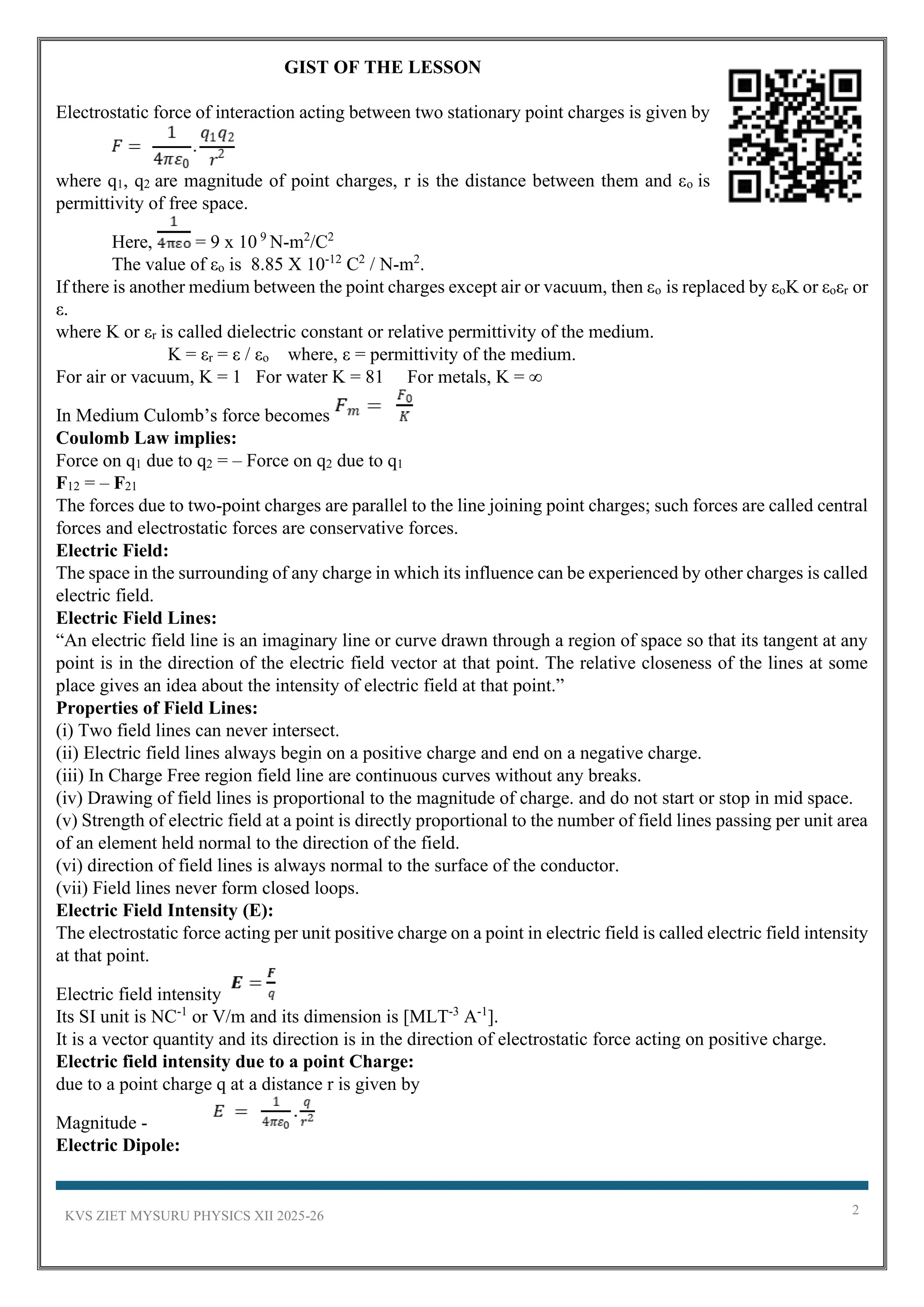 KVS ZIET MYSURU PHYSICS XII 2025-26 2
GIST OF THE LESSON
Electrostatic force of interaction acting between two stationary point charges is given by
where q1, q2 are magnitude of point charges, r is the distance between them and εo is
permittivity of free space.
Here, = 9 x 10 9
N-m2
/C2
The value of εo is 8.85 X 10-12
C2
/ N-m2
.
If there is another medium between the point charges except air or vacuum, then εo is replaced by εoK or εoεr or
ε.
where K or εr is called dielectric constant or relative permittivity of the medium.
K = εr = ε / εo where, ε = permittivity of the medium.
For air or vacuum, K = 1 For water K = 81 For metals, K = ∞
In Medium Culomb’s force becomes
Coulomb Law implies:
Force on q1 due to q2 = – Force on q2 due to q1
F12 = – F21
The forces due to two-point charges are parallel to the line joining point charges; such forces are called central
forces and electrostatic forces are conservative forces.
Electric Field:
The space in the surrounding of any charge in which its influence can be experienced by other charges is called
electric field.
Electric Field Lines:
“An electric field line is an imaginary line or curve drawn through a region of space so that its tangent at any
point is in the direction of the electric field vector at that point. The relative closeness of the lines at some
place gives an idea about the intensity of electric field at that point.”
Properties of Field Lines:
(i) Two field lines can never intersect.
(ii) Electric field lines always begin on a positive charge and end on a negative charge.
(iii) In Charge Free region field line are continuous curves without any breaks.
(iv) Drawing of field lines is proportional to the magnitude of charge. and do not start or stop in mid space.
(v) Strength of electric field at a point is directly proportional to the number of field lines passing per unit area
of an element held normal to the direction of the field.
(vi) direction of field lines is always normal to the surface of the conductor.
(vii) Field lines never form closed loops.
Electric Field Intensity (E):
The electrostatic force acting per unit positive charge on a point in electric field is called electric field intensity
at that point.
Electric field intensity
Its SI unit is NC-1
or V/m and its dimension is [MLT-3
A-1
].
It is a vector quantity and its direction is in the direction of electrostatic force acting on positive charge.
Electric field intensity due to a point Charge:
due to a point charge q at a distance r is given by
Magnitude -
Electric Dipole:
 