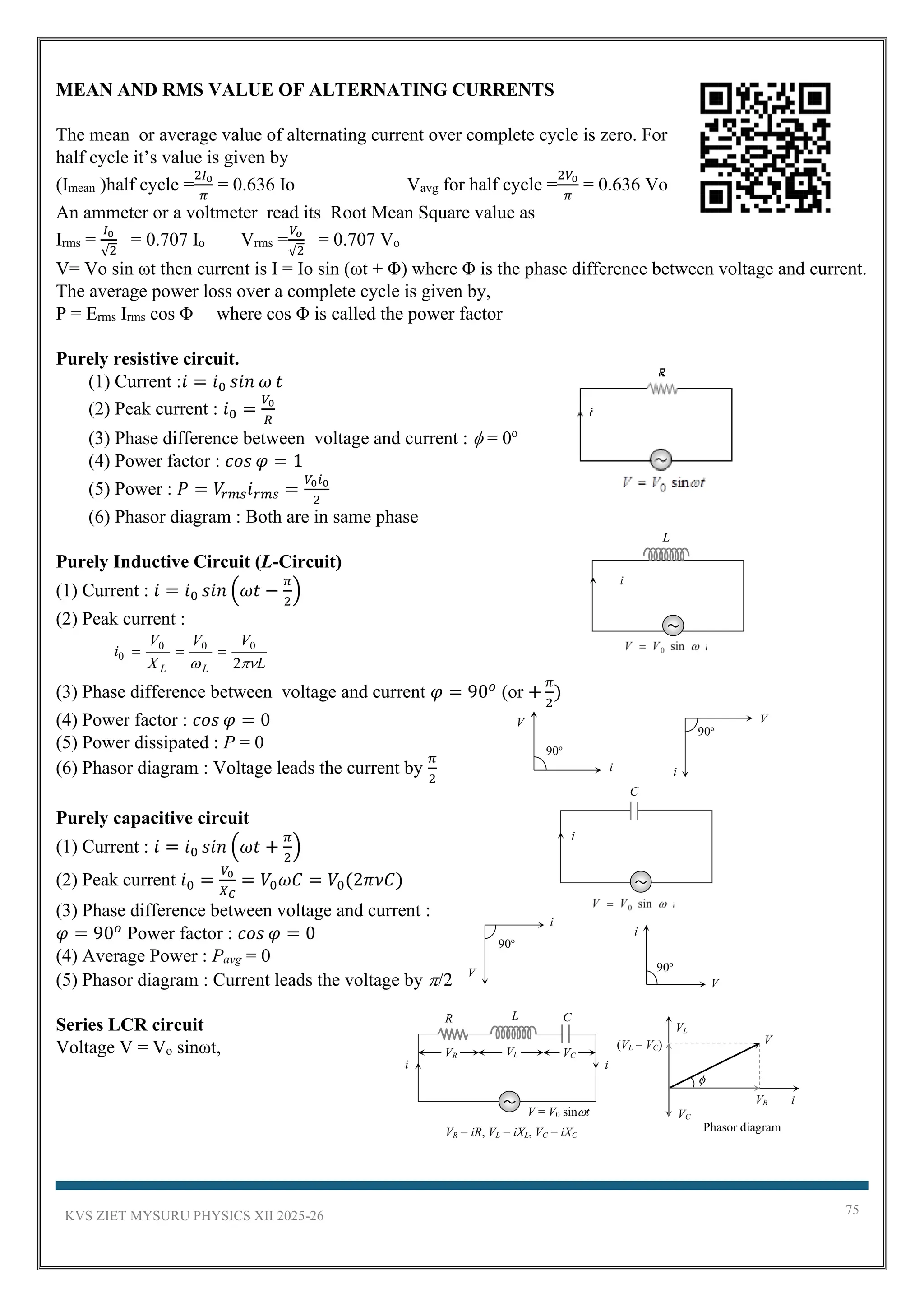 KVS ZIET MYSURU PHYSICS XII 2025-26 75
MEAN AND RMS VALUE OF ALTERNATING CURRENTS
The mean or average value of alternating current over complete cycle is zero. For
half cycle it’s value is given by
(Imean )half cycle =
2𝐼0
𝜋
= 0.636 Io Vavg for half cycle =
2𝑉0
𝜋
= 0.636 Vo
An ammeter or a voltmeter read its Root Mean Square value as
Irms =
𝐼0
√2
= 0.707 Io Vrms =
𝑉𝑜
√2
= 0.707 Vo
V= Vo sin ωt then current is I = Io sin (ωt + Φ) where Φ is the phase difference between voltage and current.
The average power loss over a complete cycle is given by,
P = Erms Irms cos Φ where cos Φ is called the power factor
Purely resistive circuit.
(1) Current :𝑖 = 𝑖0 𝑠𝑖𝑛 𝜔 𝑡
(2) Peak current : 𝑖0 =
𝑉0
𝑅
(3) Phase difference between voltage and current :  = 0o
(4) Power factor : 𝑐𝑜𝑠 𝜑 = 1
(5) Power : 𝑃 = 𝑉
𝑟𝑚𝑠𝑖𝑟𝑚𝑠 =
𝑉0𝑖0
2
(6) Phasor diagram : Both are in same phase
Purely Inductive Circuit (L-Circuit)
(1) Current : 𝑖 = 𝑖0 𝑠𝑖𝑛 (𝜔𝑡 −
𝜋
2
)
(2) Peak current :
(3) Phase difference between voltage and current 𝜑 = 90𝑜
(or +
𝜋
2
)
(4) Power factor : 𝑐𝑜𝑠 𝜑 = 0
(5) Power dissipated : P = 0
(6) Phasor diagram : Voltage leads the current by
𝜋
2
Purely capacitive circuit
(1) Current : 𝑖 = 𝑖0 𝑠𝑖𝑛 (𝜔𝑡 +
𝜋
2
)
(2) Peak current 𝑖0 =
𝑉0
𝑋𝐶
= 𝑉0𝜔𝐶 = 𝑉0(2𝜋𝜈𝐶)
(3) Phase difference between voltage and current :
𝜑 = 90𝑜
Power factor : 𝑐𝑜𝑠 𝜑 = 0
(4) Average Power : Pavg = 0
(5) Phasor diagram : Current leads the voltage by /2
Series LCR circuit
Voltage V = Vo sinωt,
L
V
V
X
V
i
L
L 
 2
0
0
0
0 =
=
=
V
i
90o
V
i
90o
L
i
C
i
90o
V
i
90o
V
i
V
VL
VC
VR
(VL – VC)

Phasor diagram
i
VR = iR, VL = iXL, VC = iXC
i
C
R L
i
V = V0 sint
VR VL VC
 