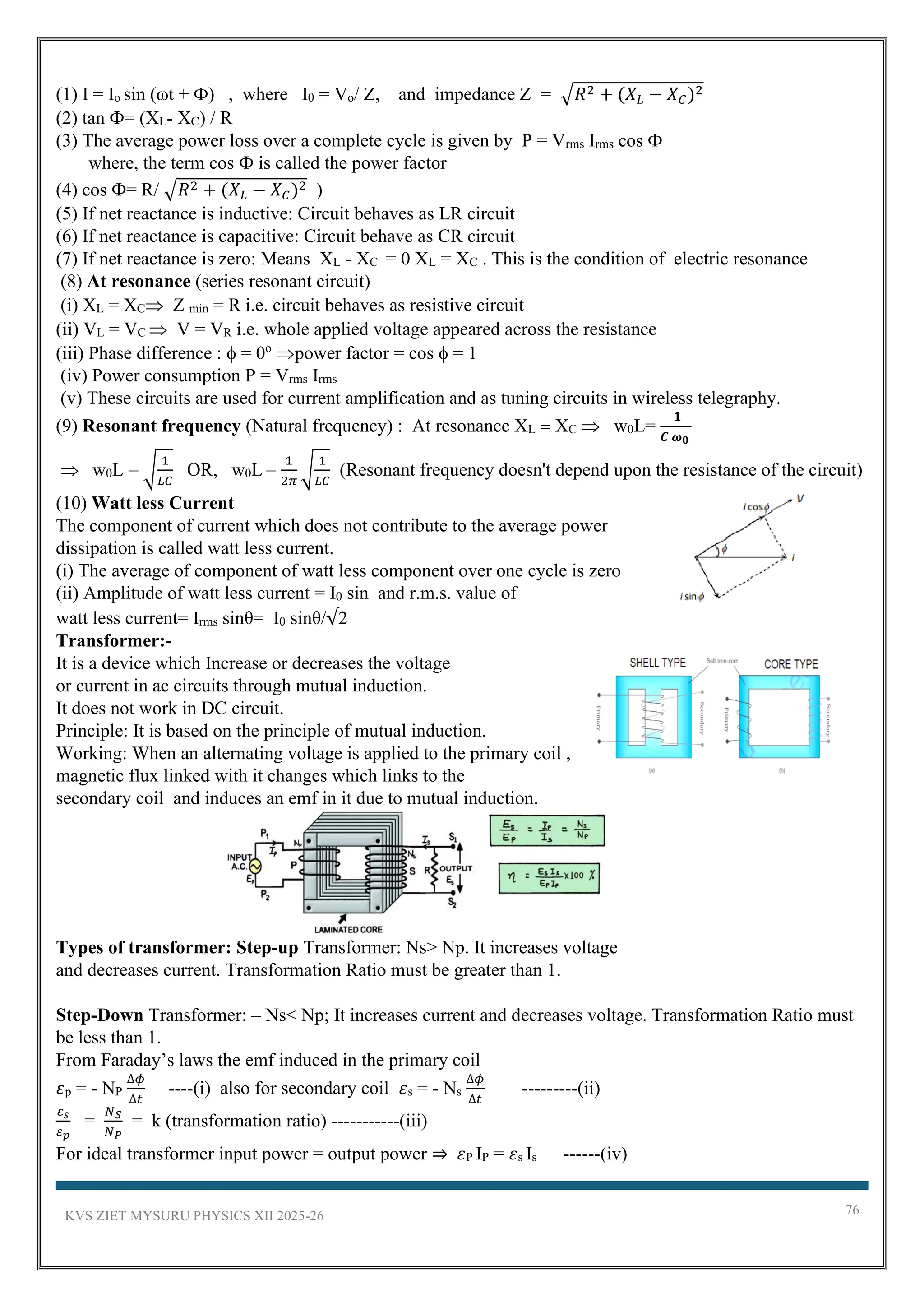 KVS ZIET MYSURU PHYSICS XII 2025-26 76
(1) I = Io sin (ωt + Ф) , where I0 = Vo/ Z, and impedance Z = √𝑅2 + (𝑋𝐿 − 𝑋𝐶)2
(2) tan Ф= (XL- XC) / R
(3) The average power loss over a complete cycle is given by P = Vrms Irms cos Ф
where, the term cos Ф is called the power factor
(4) cos Ф= R/ √𝑅2 + (𝑋𝐿 − 𝑋𝐶)2 )
(5) If net reactance is inductive: Circuit behaves as LR circuit
(6) If net reactance is capacitive: Circuit behave as CR circuit
(7) If net reactance is zero: Means XL - XC = 0 XL = XC . This is the condition of electric resonance
(8) At resonance (series resonant circuit)
(i) XL = XC Z min = R i.e. circuit behaves as resistive circuit
(ii) VL = VC  V = VR i.e. whole applied voltage appeared across the resistance
(iii) Phase difference :  = 0o
power factor = cos  = 1
(iv) Power consumption P = Vrms Irms
(v) These circuits are used for current amplification and as tuning circuits in wireless telegraphy.
(9) Resonant frequency (Natural frequency) : At resonance XL = XC  w0L=
𝟏
𝑪 𝝎𝟎
 w0L = √
1
𝐿𝐶
OR, w0L =
1
2𝜋
√
1
𝐿𝐶
(Resonant frequency doesn't depend upon the resistance of the circuit)
(10) Watt less Current
The component of current which does not contribute to the average power
dissipation is called watt less current.
(i) The average of component of watt less component over one cycle is zero
(ii) Amplitude of watt less current = I0 sin and r.m.s. value of
watt less current= Irms sinθ= I0 sinθ/√2
Transformer:-
It is a device which Increase or decreases the voltage
or current in ac circuits through mutual induction.
It does not work in DC circuit.
Principle: It is based on the principle of mutual induction.
Working: When an alternating voltage is applied to the primary coil ,
magnetic flux linked with it changes which links to the
secondary coil and induces an emf in it due to mutual induction.
Types of transformer: Step-up Transformer: Ns> Np. It increases voltage
and decreases current. Transformation Ratio must be greater than 1.
Step-Down Transformer: – Ns< Np; It increases current and decreases voltage. Transformation Ratio must
be less than 1.
From Faraday’s laws the emf induced in the primary coil
𝜀p = - NP
∆𝜙
∆𝑡
----(i) also for secondary coil 𝜀s = - Ns
∆𝜙
∆𝑡
---------(ii)
𝜀𝑠
𝜀𝑝
=
𝑁𝑆
𝑁𝑃
= k (transformation ratio) -----------(iii)
For ideal transformer input power = output power ⇒ 𝜀P IP = 𝜀s Is ------(iv)
 