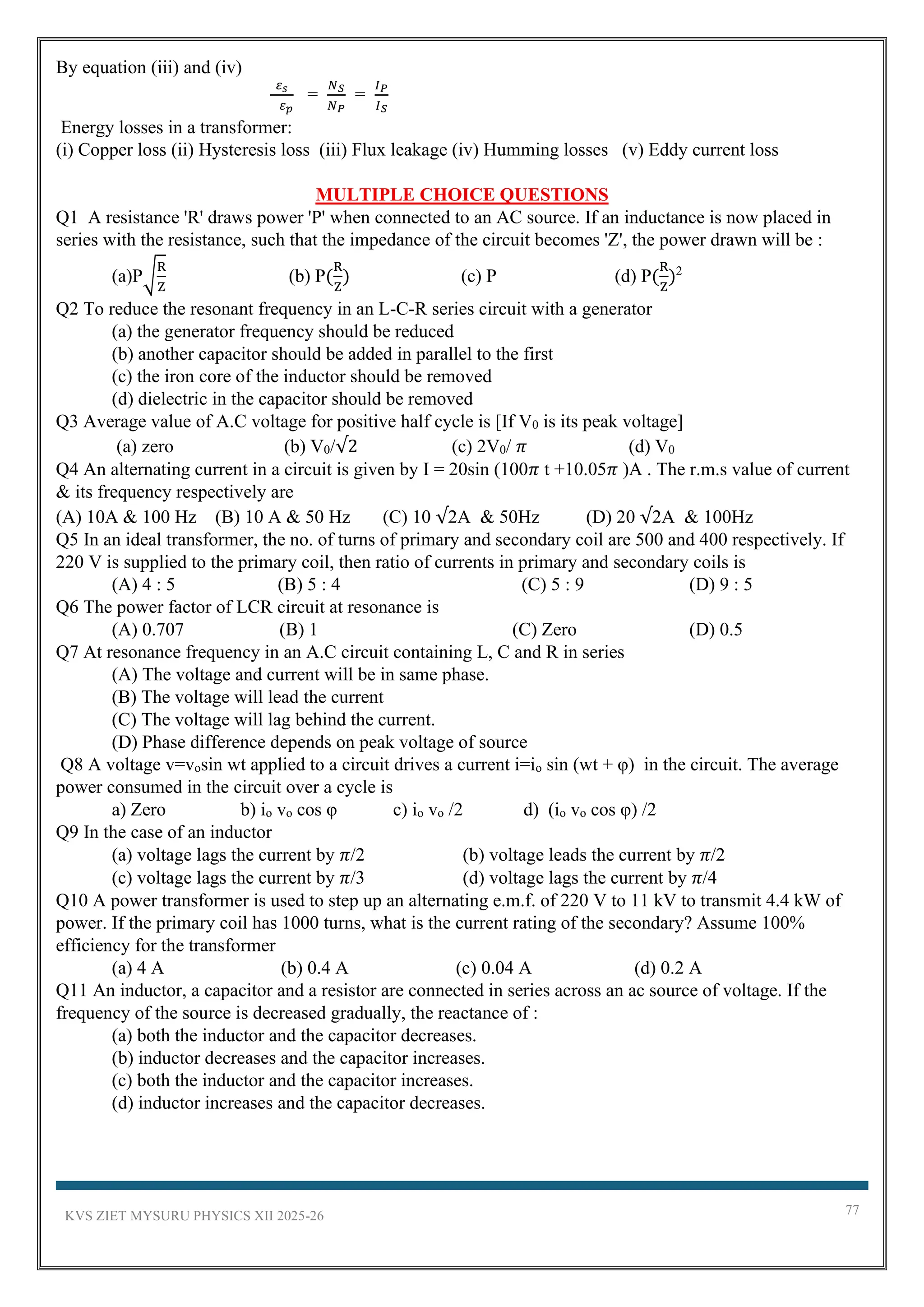 KVS ZIET MYSURU PHYSICS XII 2025-26 77
By equation (iii) and (iv)
𝜀𝑠
𝜀𝑝
=
𝑁𝑆
𝑁𝑃
=
𝐼𝑃
𝐼𝑆
Energy losses in a transformer:
(i) Copper loss (ii) Hysteresis loss (iii) Flux leakage (iv) Humming losses (v) Eddy current loss
MULTIPLE CHOICE QUESTIONS
Q1 A resistance 'R' draws power 'P' when connected to an AC source. If an inductance is now placed in
series with the resistance, such that the impedance of the circuit becomes 'Z', the power drawn will be :
(a)P√
R
Z
(b) P(
R
Z
) (c) P (d) P(
R
Z
)2
Q2 To reduce the resonant frequency in an L-C-R series circuit with a generator
(a) the generator frequency should be reduced
(b) another capacitor should be added in parallel to the first
(c) the iron core of the inductor should be removed
(d) dielectric in the capacitor should be removed
Q3 Average value of A.C voltage for positive half cycle is [If V0 is its peak voltage]
(a) zero (b) V0/√2 (c) 2V0/ 𝜋 (d) V0
Q4 An alternating current in a circuit is given by I = 20sin (100𝜋 t +10.05𝜋 )A . The r.m.s value of current
& its frequency respectively are
(A) 10A & 100 Hz (B) 10 A & 50 Hz (C) 10 √2A & 50Hz (D) 20 √2A & 100Hz
Q5 In an ideal transformer, the no. of turns of primary and secondary coil are 500 and 400 respectively. If
220 V is supplied to the primary coil, then ratio of currents in primary and secondary coils is
(A) 4 : 5 (B) 5 : 4 (C) 5 : 9 (D) 9 : 5
Q6 The power factor of LCR circuit at resonance is
(A) 0.707 (B) 1 (C) Zero (D) 0.5
Q7 At resonance frequency in an A.C circuit containing L, C and R in series
(A) The voltage and current will be in same phase.
(B) The voltage will lead the current
(C) The voltage will lag behind the current.
(D) Phase difference depends on peak voltage of source
Q8 A voltage v=vosin wt applied to a circuit drives a current i=io sin (wt + φ) in the circuit. The average
power consumed in the circuit over a cycle is
a) Zero b) io vo cos φ c) io vo /2 d) (io vo cos φ) /2
Q9 In the case of an inductor
(a) voltage lags the current by 𝜋/2 (b) voltage leads the current by 𝜋/2
(c) voltage lags the current by 𝜋/3 (d) voltage lags the current by 𝜋/4
Q10 A power transformer is used to step up an alternating e.m.f. of 220 V to 11 kV to transmit 4.4 kW of
power. If the primary coil has 1000 turns, what is the current rating of the secondary? Assume 100%
efficiency for the transformer
(a) 4 A (b) 0.4 A (c) 0.04 A (d) 0.2 A
Q11 An inductor, a capacitor and a resistor are connected in series across an ac source of voltage. If the
frequency of the source is decreased gradually, the reactance of :
(a) both the inductor and the capacitor decreases.
(b) inductor decreases and the capacitor increases.
(c) both the inductor and the capacitor increases.
(d) inductor increases and the capacitor decreases.
 