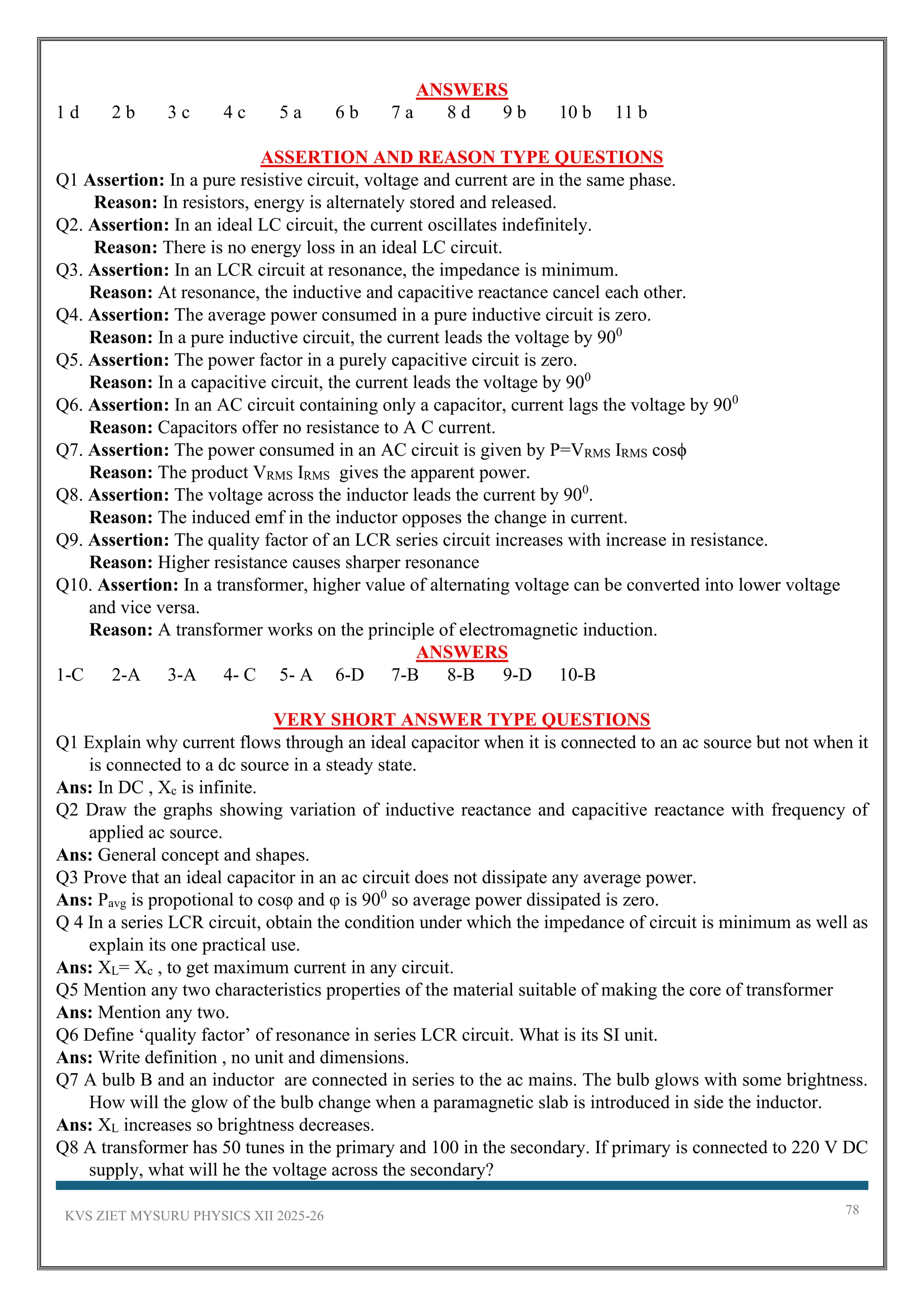 KVS ZIET MYSURU PHYSICS XII 2025-26 78
ANSWERS
1 d 2 b 3 c 4 c 5 a 6 b 7 a 8 d 9 b 10 b 11 b
ASSERTION AND REASON TYPE QUESTIONS
Q1 Assertion: In a pure resistive circuit, voltage and current are in the same phase.
Reason: In resistors, energy is alternately stored and released.
Q2. Assertion: In an ideal LC circuit, the current oscillates indefinitely.
Reason: There is no energy loss in an ideal LC circuit.
Q3. Assertion: In an LCR circuit at resonance, the impedance is minimum.
Reason: At resonance, the inductive and capacitive reactance cancel each other.
Q4. Assertion: The average power consumed in a pure inductive circuit is zero.
Reason: In a pure inductive circuit, the current leads the voltage by 900
Q5. Assertion: The power factor in a purely capacitive circuit is zero.
Reason: In a capacitive circuit, the current leads the voltage by 900
Q6. Assertion: In an AC circuit containing only a capacitor, current lags the voltage by 900
Reason: Capacitors offer no resistance to A C current.
Q7. Assertion: The power consumed in an AC circuit is given by P=VRMS IRMS cosϕ
Reason: The product VRMS IRMS gives the apparent power.
Q8. Assertion: The voltage across the inductor leads the current by 900
.
Reason: The induced emf in the inductor opposes the change in current.
Q9. Assertion: The quality factor of an LCR series circuit increases with increase in resistance.
Reason: Higher resistance causes sharper resonance
Q10. Assertion: In a transformer, higher value of alternating voltage can be converted into lower voltage
and vice versa.
Reason: A transformer works on the principle of electromagnetic induction.
ANSWERS
1-C 2-A 3-A 4- C 5- A 6-D 7-B 8-B 9-D 10-B
VERY SHORT ANSWER TYPE QUESTIONS
Q1 Explain why current flows through an ideal capacitor when it is connected to an ac source but not when it
is connected to a dc source in a steady state.
Ans: In DC , Xc is infinite.
Q2 Draw the graphs showing variation of inductive reactance and capacitive reactance with frequency of
applied ac source.
Ans: General concept and shapes.
Q3 Prove that an ideal capacitor in an ac circuit does not dissipate any average power.
Ans: Pavg is propotional to cosφ and φ is 900
so average power dissipated is zero.
Q 4 In a series LCR circuit, obtain the condition under which the impedance of circuit is minimum as well as
explain its one practical use.
Ans: XL= Xc , to get maximum current in any circuit.
Q5 Mention any two characteristics properties of the material suitable of making the core of transformer
Ans: Mention any two.
Q6 Define ‘quality factor’ of resonance in series LCR circuit. What is its SI unit.
Ans: Write definition , no unit and dimensions.
Q7 A bulb B and an inductor are connected in series to the ac mains. The bulb glows with some brightness.
How will the glow of the bulb change when a paramagnetic slab is introduced in side the inductor.
Ans: XL increases so brightness decreases.
Q8 A transformer has 50 tunes in the primary and 100 in the secondary. If primary is connected to 220 V DC
supply, what will he the voltage across the secondary?
 