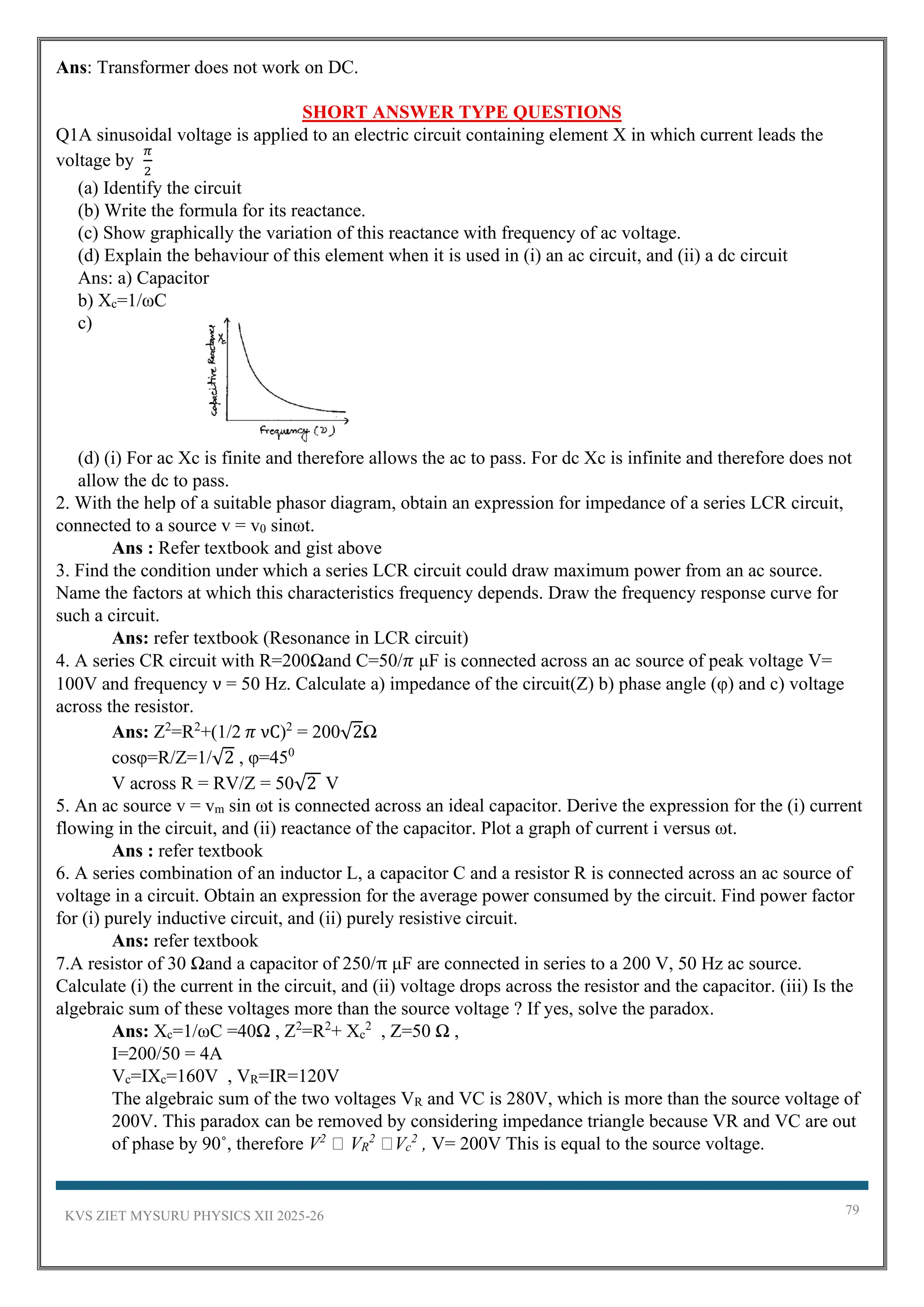KVS ZIET MYSURU PHYSICS XII 2025-26 79
Ans: Transformer does not work on DC.
SHORT ANSWER TYPE QUESTIONS
Q1A sinusoidal voltage is applied to an electric circuit containing element X in which current leads the
voltage by
𝜋
2
(a) Identify the circuit
(b) Write the formula for its reactance.
(c) Show graphically the variation of this reactance with frequency of ac voltage.
(d) Explain the behaviour of this element when it is used in (i) an ac circuit, and (ii) a dc circuit
Ans: a) Capacitor
b) Xc=1/ωC
c)
(d) (i) For ac Xc is finite and therefore allows the ac to pass. For dc Xc is infinite and therefore does not
allow the dc to pass.
2. With the help of a suitable phasor diagram, obtain an expression for impedance of a series LCR circuit,
connected to a source v = v0 sinωt.
Ans : Refer textbook and gist above
3. Find the condition under which a series LCR circuit could draw maximum power from an ac source.
Name the factors at which this characteristics frequency depends. Draw the frequency response curve for
such a circuit.
Ans: refer textbook (Resonance in LCR circuit)
4. A series CR circuit with R=200Ωand C=50/𝜋 μF is connected across an ac source of peak voltage V=
100V and frequency ν = 50 Hz. Calculate a) impedance of the circuit(Z) b) phase angle (φ) and c) voltage
across the resistor.
Ans: Z2
=R2
+(1/2 𝜋 νC)2
= 200√2Ω
cosφ=R/Z=1/√2 , φ=450
V across R = RV/Z = 50√2 V
5. An ac source v = vm sin ωt is connected across an ideal capacitor. Derive the expression for the (i) current
flowing in the circuit, and (ii) reactance of the capacitor. Plot a graph of current i versus ωt.
Ans : refer textbook
6. A series combination of an inductor L, a capacitor C and a resistor R is connected across an ac source of
voltage in a circuit. Obtain an expression for the average power consumed by the circuit. Find power factor
for (i) purely inductive circuit, and (ii) purely resistive circuit.
Ans: refer textbook
7.A resistor of 30 Ωand a capacitor of 250/π μF are connected in series to a 200 V, 50 Hz ac source.
Calculate (i) the current in the circuit, and (ii) voltage drops across the resistor and the capacitor. (iii) Is the
algebraic sum of these voltages more than the source voltage ? If yes, solve the paradox.
Ans: Xc=1/ωC =40Ω , Z2
=R2
+ Xc
2
, Z=50 Ω ,
I=200/50 = 4A
Vc=IXc=160V , VR=IR=120V
The algebraic sum of the two voltages VR and VC is 280V, which is more than the source voltage of
200V. This paradox can be removed by considering impedance triangle because VR and VC are out
of phase by 90˚, therefore V2
VR
2
Vc
2
, V= 200V This is equal to the source voltage.
 