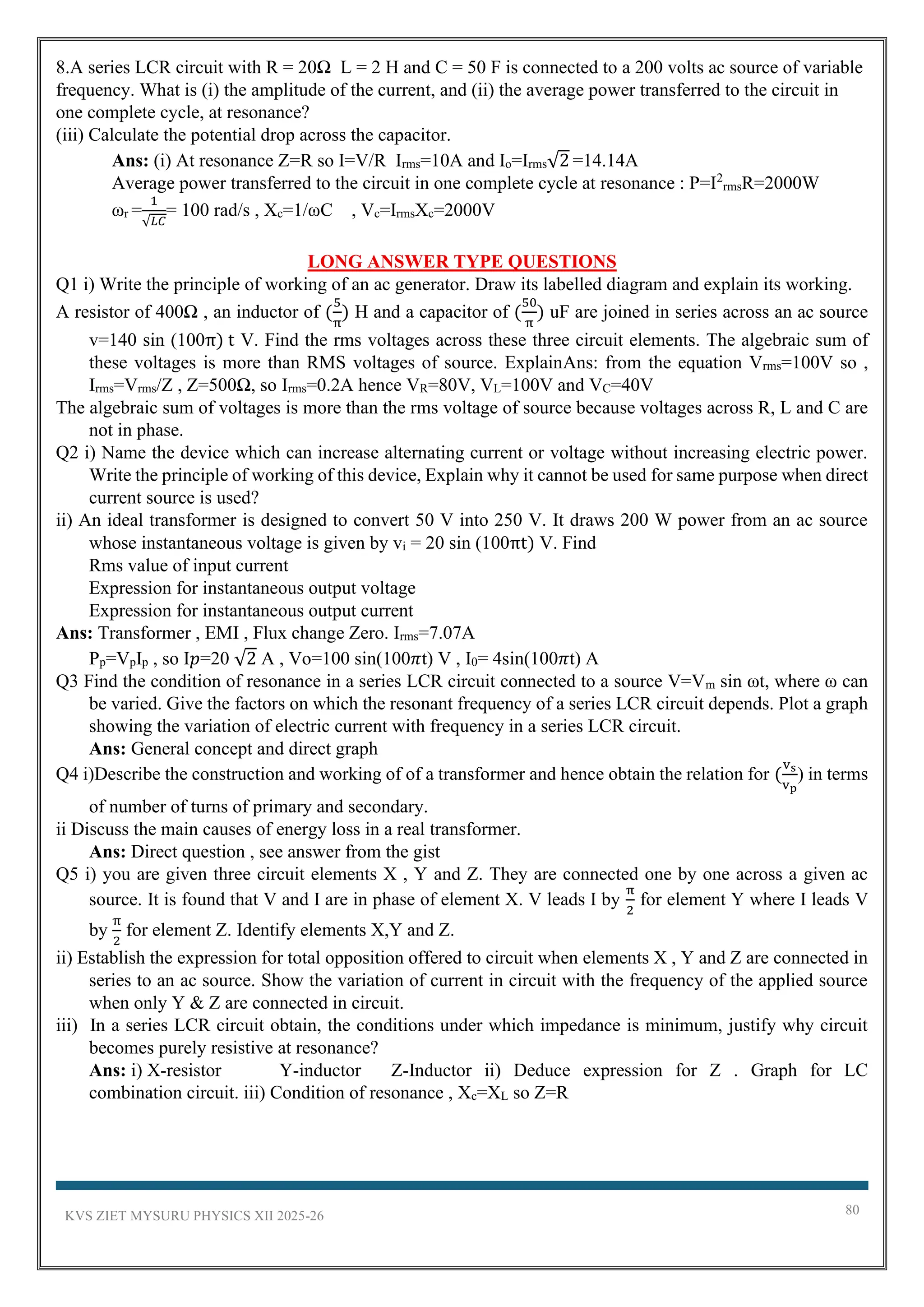 KVS ZIET MYSURU PHYSICS XII 2025-26 80
8.A series LCR circuit with R = 20Ω L = 2 H and C = 50 F is connected to a 200 volts ac source of variable
frequency. What is (i) the amplitude of the current, and (ii) the average power transferred to the circuit in
one complete cycle, at resonance?
(iii) Calculate the potential drop across the capacitor.
Ans: (i) At resonance Z=R so I=V/R Irms=10A and Io=Irms√2 =14.14A
Average power transferred to the circuit in one complete cycle at resonance : P=I2
rmsR=2000W
ωr =
1
√𝐿𝐶
= 100 rad/s , Xc=1/ωC , Vc=IrmsXc=2000V
LONG ANSWER TYPE QUESTIONS
Q1 i) Write the principle of working of an ac generator. Draw its labelled diagram and explain its working.
A resistor of 400Ω , an inductor of (
5
π
) H and a capacitor of (
50
π
) uF are joined in series across an ac source
v=140 sin (100π) t V. Find the rms voltages across these three circuit elements. The algebraic sum of
these voltages is more than RMS voltages of source. ExplainAns: from the equation Vrms=100V so ,
Irms=Vrms/Z , Z=500Ω, so Irms=0.2A hence VR=80V, VL=100V and VC=40V
The algebraic sum of voltages is more than the rms voltage of source because voltages across R, L and C are
not in phase.
Q2 i) Name the device which can increase alternating current or voltage without increasing electric power.
Write the principle of working of this device, Explain why it cannot be used for same purpose when direct
current source is used?
ii) An ideal transformer is designed to convert 50 V into 250 V. It draws 200 W power from an ac source
whose instantaneous voltage is given by vi = 20 sin (100πt) V. Find
Rms value of input current
Expression for instantaneous output voltage
Expression for instantaneous output current
Ans: Transformer , EMI , Flux change Zero. Irms=7.07A
Pp=VpIp , so I𝑝=20 √2 A , Vo=100 sin(100𝜋t) V , I0= 4sin(100𝜋t) A
Q3 Find the condition of resonance in a series LCR circuit connected to a source V=Vm sin ωt, where ω can
be varied. Give the factors on which the resonant frequency of a series LCR circuit depends. Plot a graph
showing the variation of electric current with frequency in a series LCR circuit.
Ans: General concept and direct graph
Q4 i)Describe the construction and working of of a transformer and hence obtain the relation for (
vs
vp
) in terms
of number of turns of primary and secondary.
ii Discuss the main causes of energy loss in a real transformer.
Ans: Direct question , see answer from the gist
Q5 i) you are given three circuit elements X , Y and Z. They are connected one by one across a given ac
source. It is found that V and I are in phase of element X. V leads I by
π
2
for element Y where I leads V
by
π
2
for element Z. Identify elements X,Y and Z.
ii) Establish the expression for total opposition offered to circuit when elements X , Y and Z are connected in
series to an ac source. Show the variation of current in circuit with the frequency of the applied source
when only Y & Z are connected in circuit.
iii) In a series LCR circuit obtain, the conditions under which impedance is minimum, justify why circuit
becomes purely resistive at resonance?
Ans: i) X-resistor Y-inductor Z-Inductor ii) Deduce expression for Z . Graph for LC
combination circuit. iii) Condition of resonance , Xc=XL so Z=R
 