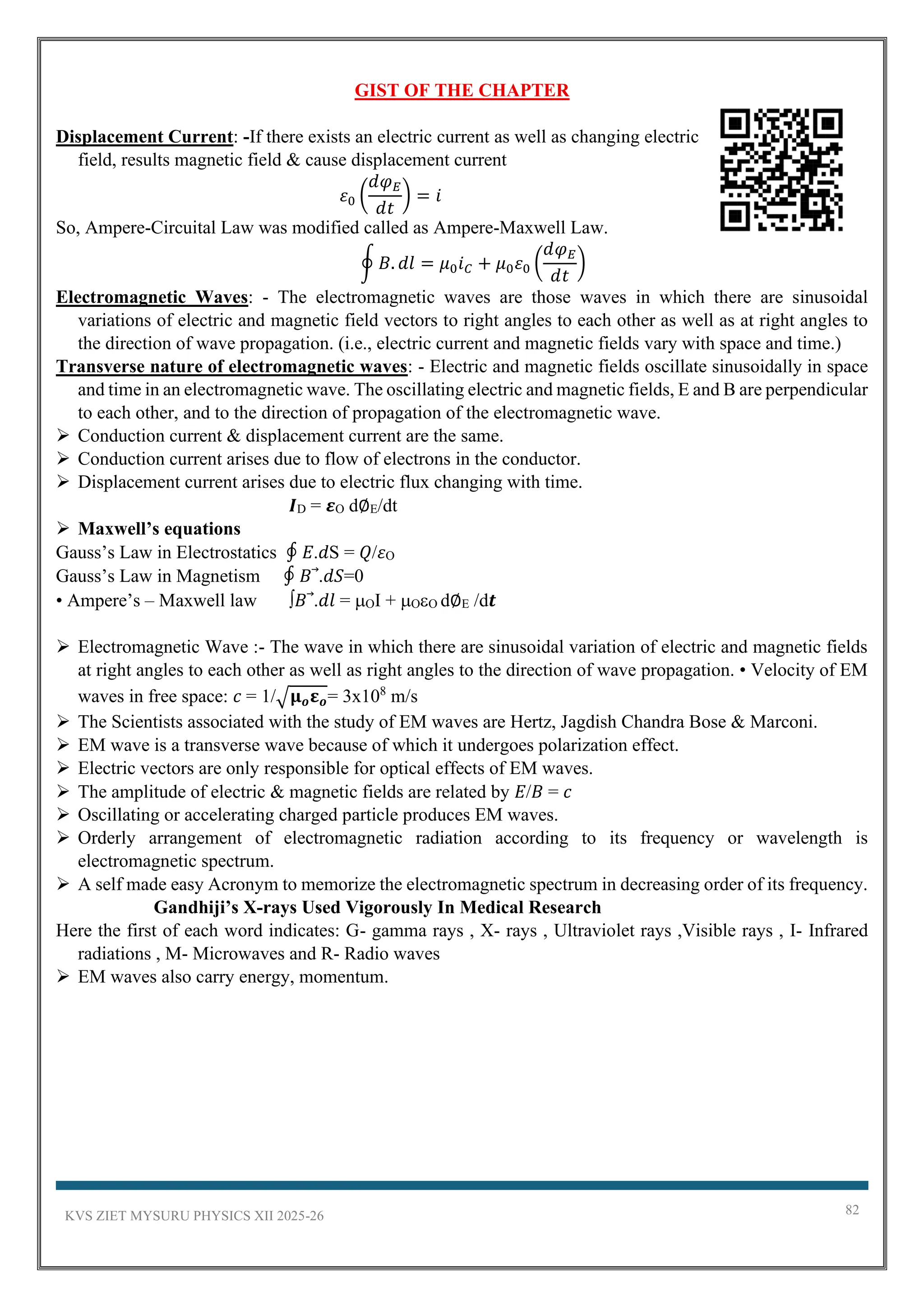 KVS ZIET MYSURU PHYSICS XII 2025-26 82
GIST OF THE CHAPTER
Displacement Current: -If there exists an electric current as well as changing electric
field, results magnetic field & cause displacement current
𝜀0 (
𝑑𝜑𝐸
𝑑𝑡
) = 𝑖
So, Ampere-Circuital Law was modified called as Ampere-Maxwell Law.
∮ 𝐵. 𝑑𝑙 = 𝜇0𝑖𝐶 + 𝜇0𝜀0 (
𝑑𝜑𝐸
𝑑𝑡
)
Electromagnetic Waves: - The electromagnetic waves are those waves in which there are sinusoidal
variations of electric and magnetic field vectors to right angles to each other as well as at right angles to
the direction of wave propagation. (i.e., electric current and magnetic fields vary with space and time.)
Transverse nature of electromagnetic waves: - Electric and magnetic fields oscillate sinusoidally in space
and time in an electromagnetic wave. The oscillating electric and magnetic fields, E and B are perpendicular
to each other, and to the direction of propagation of the electromagnetic wave.
➢ Conduction current & displacement current are the same.
➢ Conduction current arises due to flow of electrons in the conductor.
➢ Displacement current arises due to electric flux changing with time.
𝑰D = 𝜺O d∅E/dt
➢ Maxwell’s equations
Gauss’s Law in Electrostatics ∮ 𝐸.𝑑S = 𝑄/𝜀O
Gauss’s Law in Magnetism ∮ 𝐵 .𝑑𝑆=0
• Ampere’s – Maxwell law ∫𝐵 .𝑑𝑙 = OI + OO d∅E /d𝒕
➢ Electromagnetic Wave :- The wave in which there are sinusoidal variation of electric and magnetic fields
at right angles to each other as well as right angles to the direction of wave propagation. • Velocity of EM
waves in free space: 𝑐 = 1/√𝛍𝒐𝛆𝒐= 3x108
m/s
➢ The Scientists associated with the study of EM waves are Hertz, Jagdish Chandra Bose & Marconi.
➢ EM wave is a transverse wave because of which it undergoes polarization effect.
➢ Electric vectors are only responsible for optical effects of EM waves.
➢ The amplitude of electric & magnetic fields are related by 𝐸/𝐵 = 𝑐
➢ Oscillating or accelerating charged particle produces EM waves.
➢ Orderly arrangement of electromagnetic radiation according to its frequency or wavelength is
electromagnetic spectrum.
➢ A self made easy Acronym to memorize the electromagnetic spectrum in decreasing order of its frequency.
Gandhiji’s X-rays Used Vigorously In Medical Research
Here the first of each word indicates: G- gamma rays , X- rays , Ultraviolet rays ,Visible rays , I- Infrared
radiations , M- Microwaves and R- Radio waves
➢ EM waves also carry energy, momentum.
 