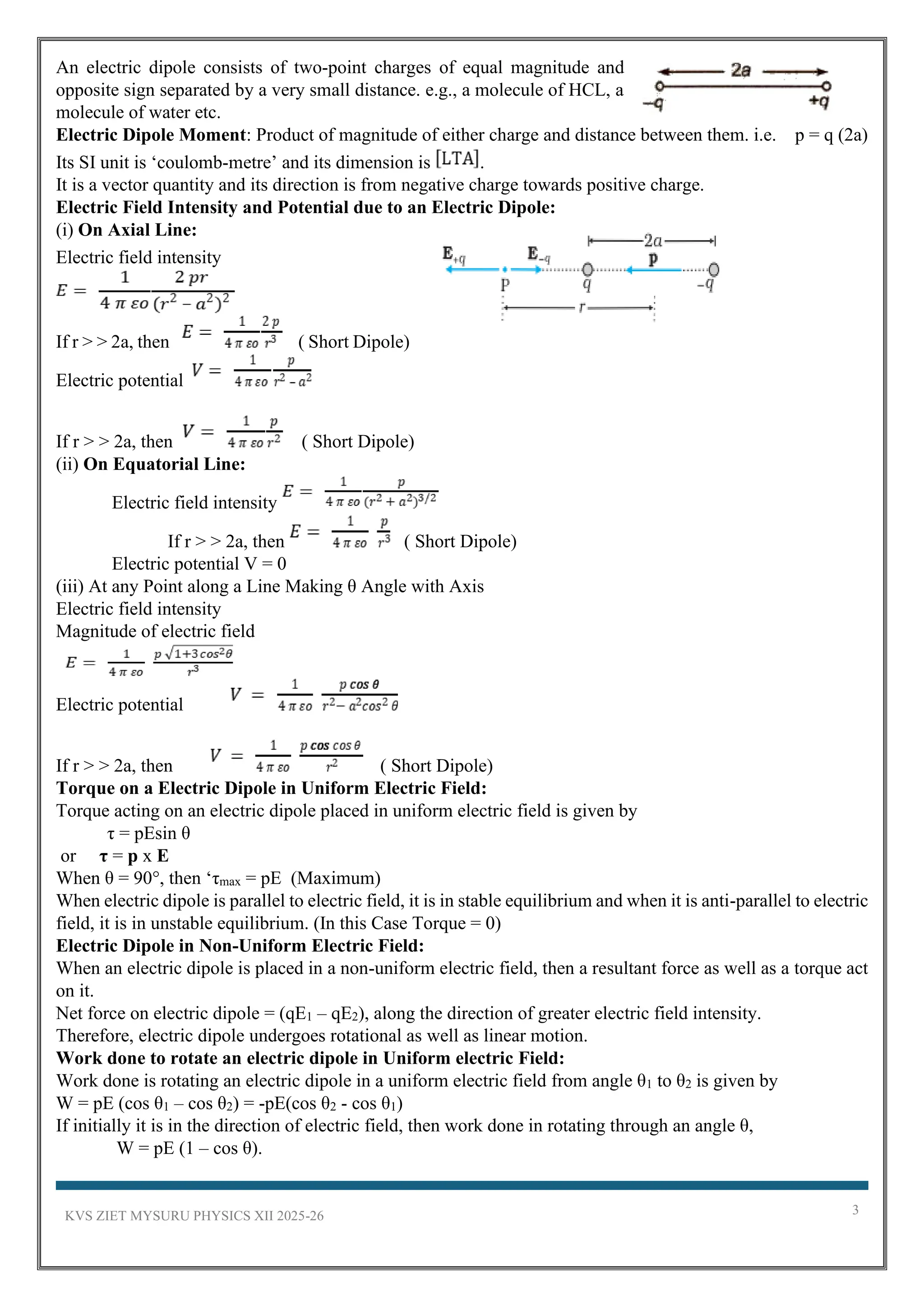 KVS ZIET MYSURU PHYSICS XII 2025-26 3
An electric dipole consists of two-point charges of equal magnitude and
opposite sign separated by a very small distance. e.g., a molecule of HCL, a
molecule of water etc.
Electric Dipole Moment: Product of magnitude of either charge and distance between them. i.e. p = q (2a)
Its SI unit is ‘coulomb-metre’ and its dimension is .
It is a vector quantity and its direction is from negative charge towards positive charge.
Electric Field Intensity and Potential due to an Electric Dipole:
(i) On Axial Line:
Electric field intensity
If r > > 2a, then ( Short Dipole)
Electric potential
If r > > 2a, then ( Short Dipole)
(ii) On Equatorial Line:
Electric field intensity
If r > > 2a, then ( Short Dipole)
Electric potential V = 0
(iii) At any Point along a Line Making θ Angle with Axis
Electric field intensity
Magnitude of electric field
Electric potential
If r > > 2a, then ( Short Dipole)
Torque on a Electric Dipole in Uniform Electric Field:
Torque acting on an electric dipole placed in uniform electric field is given by
τ = pEsin θ
or τ = p x E
When θ = 90°, then ‘τmax = pE (Maximum)
When electric dipole is parallel to electric field, it is in stable equilibrium and when it is anti-parallel to electric
field, it is in unstable equilibrium. (In this Case Torque = 0)
Electric Dipole in Non-Uniform Electric Field:
When an electric dipole is placed in a non-uniform electric field, then a resultant force as well as a torque act
on it.
Net force on electric dipole = (qE1 – qE2), along the direction of greater electric field intensity.
Therefore, electric dipole undergoes rotational as well as linear motion.
Work done to rotate an electric dipole in Uniform electric Field:
Work done is rotating an electric dipole in a uniform electric field from angle θ1 to θ2 is given by
W = pE (cos θ1 – cos θ2) = -pE(cos θ2 - cos θ1)
If initially it is in the direction of electric field, then work done in rotating through an angle θ,
W = pE (1 – cos θ).
 