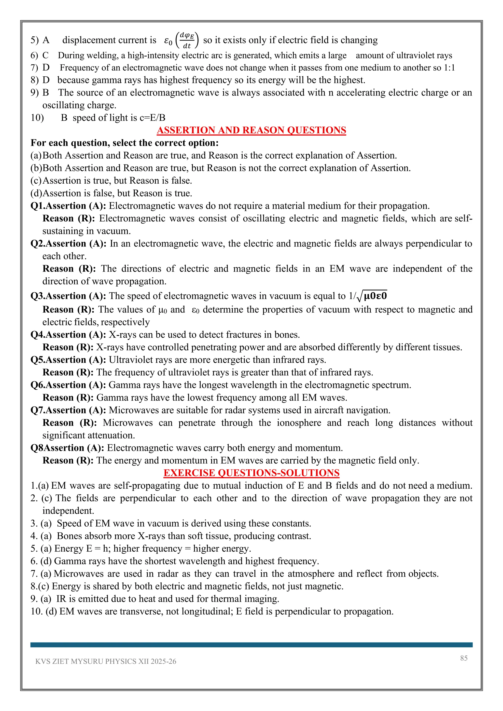 KVS ZIET MYSURU PHYSICS XII 2025-26 85
5) A displacement current is 𝜀0 (
𝑑𝜑𝐸
𝑑𝑡
) so it exists only if electric field is changing
6) C During welding, a high-intensity electric arc is generated, which emits a large amount of ultraviolet rays
7) D Frequency of an electromagnetic wave does not change when it passes from one medium to another so 1:1
8) D because gamma rays has highest frequency so its energy will be the highest.
9) B The source of an electromagnetic wave is always associated with n accelerating electric charge or an
oscillating charge.
10) B speed of light is c=E/B
ASSERTION AND REASON QUESTIONS
For each question, select the correct option:
(a)Both Assertion and Reason are true, and Reason is the correct explanation of Assertion.
(b)Both Assertion and Reason are true, but Reason is not the correct explanation of Assertion.
(c)Assertion is true, but Reason is false.
(d)Assertion is false, but Reason is true.
Q1.Assertion (A): Electromagnetic waves do not require a material medium for their propagation.
Reason (R): Electromagnetic waves consist of oscillating electric and magnetic fields, which are self-
sustaining in vacuum.
Q2.Assertion (A): In an electromagnetic wave, the electric and magnetic fields are always perpendicular to
each other.
Reason (R): The directions of electric and magnetic fields in an EM wave are independent of the
direction of wave propagation.
Q3.Assertion (A): The speed of electromagnetic waves in vacuum is equal to 1/√𝛍𝟎𝛆𝟎
Reason (R): The values of μ0 and ε0 determine the properties of vacuum with respect to magnetic and
electric fields, respectively
Q4.Assertion (A): X-rays can be used to detect fractures in bones.
Reason (R): X-rays have controlled penetrating power and are absorbed differently by different tissues.
Q5.Assertion (A): Ultraviolet rays are more energetic than infrared rays.
Reason (R): The frequency of ultraviolet rays is greater than that of infrared rays.
Q6.Assertion (A): Gamma rays have the longest wavelength in the electromagnetic spectrum.
Reason (R): Gamma rays have the lowest frequency among all EM waves.
Q7.Assertion (A): Microwaves are suitable for radar systems used in aircraft navigation.
Reason (R): Microwaves can penetrate through the ionosphere and reach long distances without
significant attenuation.
Q8Assertion (A): Electromagnetic waves carry both energy and momentum.
Reason (R): The energy and momentum in EM waves are carried by the magnetic field only.
EXERCISE QUESTIONS-SOLUTIONS
1.(a) EM waves are self-propagating due to mutual induction of E and B fields and do not need a medium.
2. (c) The fields are perpendicular to each other and to the direction of wave propagation they are not
independent.
3. (a) Speed of EM wave in vacuum is derived using these constants.
4. (a) Bones absorb more X-rays than soft tissue, producing contrast.
5. (a) Energy E = h; higher frequency = higher energy.
6. (d) Gamma rays have the shortest wavelength and highest frequency.
7. (a) Microwaves are used in radar as they can travel in the atmosphere and reflect from objects.
8.(c) Energy is shared by both electric and magnetic fields, not just magnetic.
9. (a) IR is emitted due to heat and used for thermal imaging.
10. (d) EM waves are transverse, not longitudinal; E field is perpendicular to propagation.
 