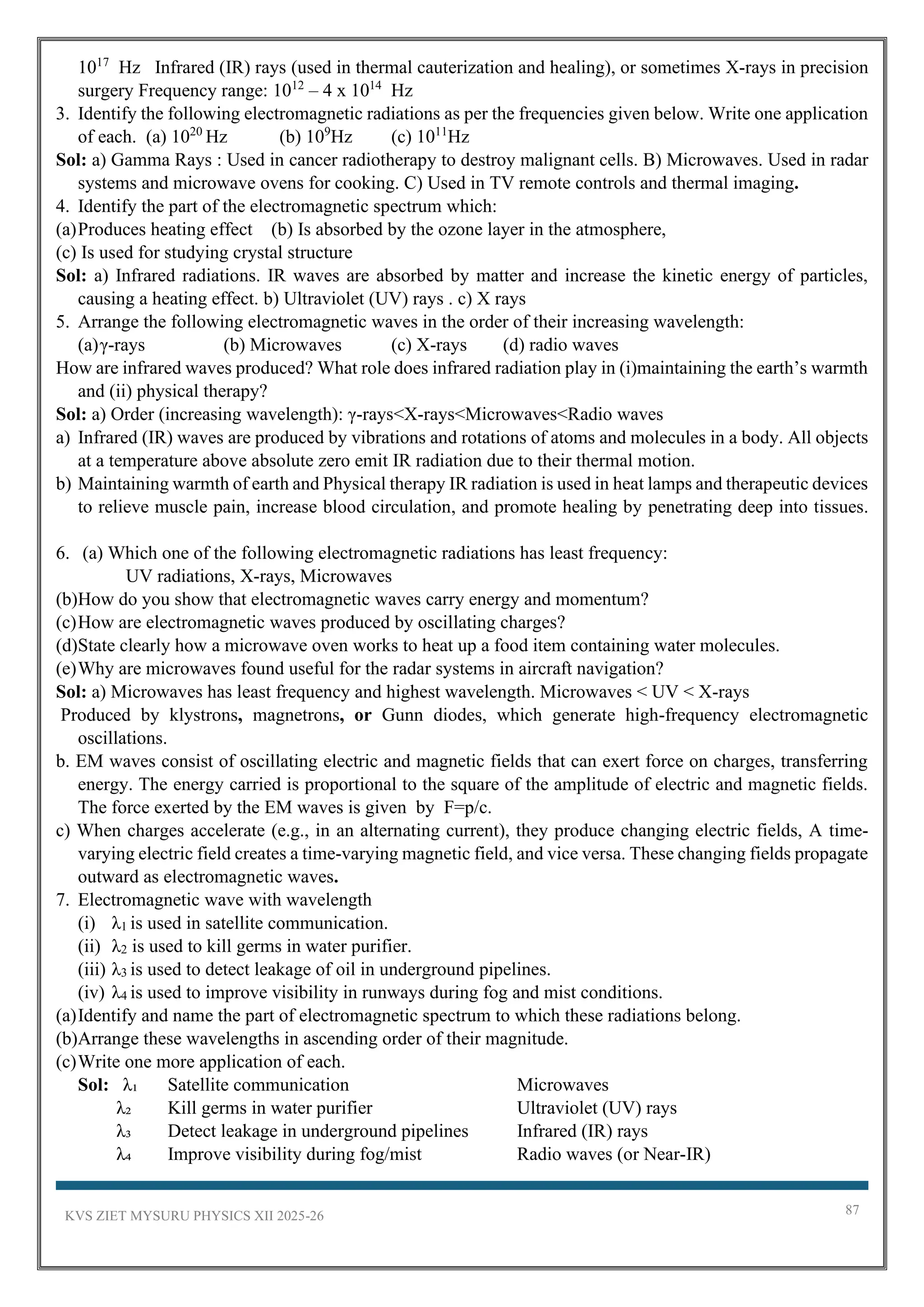 KVS ZIET MYSURU PHYSICS XII 2025-26 87
1017
Hz Infrared (IR) rays (used in thermal cauterization and healing), or sometimes X-rays in precision
surgery Frequency range: 1012
– 4 x 1014
Hz
3. Identify the following electromagnetic radiations as per the frequencies given below. Write one application
of each. (a) 1020
Hz (b) 109
Hz (c) 1011
Hz
Sol: a) Gamma Rays : Used in cancer radiotherapy to destroy malignant cells. B) Microwaves. Used in radar
systems and microwave ovens for cooking. C) Used in TV remote controls and thermal imaging.
4. Identify the part of the electromagnetic spectrum which:
(a)Produces heating effect (b) Is absorbed by the ozone layer in the atmosphere,
(c) Is used for studying crystal structure
Sol: a) Infrared radiations. IR waves are absorbed by matter and increase the kinetic energy of particles,
causing a heating effect. b) Ultraviolet (UV) rays . c) X rays
5. Arrange the following electromagnetic waves in the order of their increasing wavelength:
(a)γ-rays (b) Microwaves (c) X-rays (d) radio waves
How are infrared waves produced? What role does infrared radiation play in (i)maintaining the earth’s warmth
and (ii) physical therapy?
Sol: a) Order (increasing wavelength): γ-rays<X-rays<Microwaves<Radio waves
a) Infrared (IR) waves are produced by vibrations and rotations of atoms and molecules in a body. All objects
at a temperature above absolute zero emit IR radiation due to their thermal motion.
b) Maintaining warmth of earth and Physical therapy IR radiation is used in heat lamps and therapeutic devices
to relieve muscle pain, increase blood circulation, and promote healing by penetrating deep into tissues.
6. (a) Which one of the following electromagnetic radiations has least frequency:
UV radiations, X-rays, Microwaves
(b)How do you show that electromagnetic waves carry energy and momentum?
(c)How are electromagnetic waves produced by oscillating charges?
(d)State clearly how a microwave oven works to heat up a food item containing water molecules.
(e)Why are microwaves found useful for the radar systems in aircraft navigation?
Sol: a) Microwaves has least frequency and highest wavelength. Microwaves < UV < X-rays
Produced by klystrons, magnetrons, or Gunn diodes, which generate high-frequency electromagnetic
oscillations.
b. EM waves consist of oscillating electric and magnetic fields that can exert force on charges, transferring
energy. The energy carried is proportional to the square of the amplitude of electric and magnetic fields.
The force exerted by the EM waves is given by F=p/c.
c) When charges accelerate (e.g., in an alternating current), they produce changing electric fields, A time-
varying electric field creates a time-varying magnetic field, and vice versa. These changing fields propagate
outward as electromagnetic waves.
7. Electromagnetic wave with wavelength
(i) λ1 is used in satellite communication.
(ii) λ2 is used to kill germs in water purifier.
(iii) λ3 is used to detect leakage of oil in underground pipelines.
(iv) λ4 is used to improve visibility in runways during fog and mist conditions.
(a)Identify and name the part of electromagnetic spectrum to which these radiations belong.
(b)Arrange these wavelengths in ascending order of their magnitude.
(c)Write one more application of each.
Sol: λ₁ Satellite communication Microwaves
λ₂ Kill germs in water purifier Ultraviolet (UV) rays
λ₃ Detect leakage in underground pipelines Infrared (IR) rays
λ₄ Improve visibility during fog/mist Radio waves (or Near-IR)
 