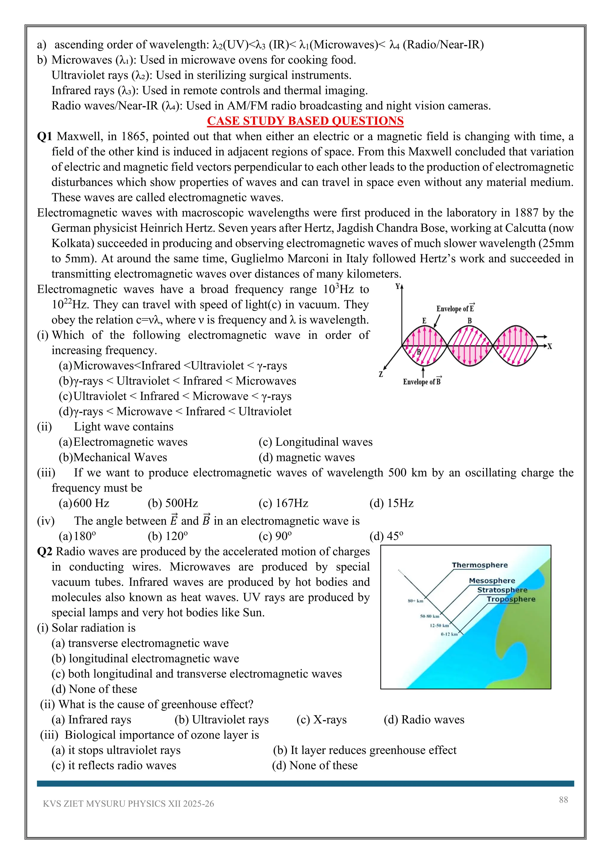KVS ZIET MYSURU PHYSICS XII 2025-26 88
a) ascending order of wavelength: λ2(UV)<λ3 (IR)< λ1(Microwaves)< λ4 (Radio/Near-IR)
b) Microwaves (λ₁): Used in microwave ovens for cooking food.
Ultraviolet rays (λ₂): Used in sterilizing surgical instruments.
Infrared rays (λ₃): Used in remote controls and thermal imaging.
Radio waves/Near-IR (λ₄): Used in AM/FM radio broadcasting and night vision cameras.
CASE STUDY BASED QUESTIONS
Q1 Maxwell, in 1865, pointed out that when either an electric or a magnetic field is changing with time, a
field of the other kind is induced in adjacent regions of space. From this Maxwell concluded that variation
of electric and magnetic field vectors perpendicular to each other leads to the production of electromagnetic
disturbances which show properties of waves and can travel in space even without any material medium.
These waves are called electromagnetic waves.
Electromagnetic waves with macroscopic wavelengths were first produced in the laboratory in 1887 by the
German physicist Heinrich Hertz. Seven years after Hertz, Jagdish Chandra Bose, working at Calcutta (now
Kolkata) succeeded in producing and observing electromagnetic waves of much slower wavelength (25mm
to 5mm). At around the same time, Guglielmo Marconi in Italy followed Hertz’s work and succeeded in
transmitting electromagnetic waves over distances of many kilometers.
Electromagnetic waves have a broad frequency range 103
Hz to
1022
Hz. They can travel with speed of light(c) in vacuum. They
obey the relation c=νλ, where ν is frequency and λ is wavelength.
(i) Which of the following electromagnetic wave in order of
increasing frequency.
(a)Microwaves<Infrared <Ultraviolet < γ-rays
(b)γ-rays < Ultraviolet < Infrared < Microwaves
(c)Ultraviolet < Infrared < Microwave < γ-rays
(d)γ-rays < Microwave < Infrared < Ultraviolet
(ii) Light wave contains
(a)Electromagnetic waves (c) Longitudinal waves
(b)Mechanical Waves (d) magnetic waves
(iii) If we want to produce electromagnetic waves of wavelength 500 km by an oscillating charge the
frequency must be
(a)600 Hz (b) 500Hz (c) 167Hz (d) 15Hz
(iv) The angle between 𝐸
⃗ and 𝐵
⃗ in an electromagnetic wave is
(a)180o
(b) 120o
(c) 90o
(d) 45o
Q2 Radio waves are produced by the accelerated motion of charges
in conducting wires. Microwaves are produced by special
vacuum tubes. Infrared waves are produced by hot bodies and
molecules also known as heat waves. UV rays are produced by
special lamps and very hot bodies like Sun.
(i) Solar radiation is
(a) transverse electromagnetic wave
(b) longitudinal electromagnetic wave
(c) both longitudinal and transverse electromagnetic waves
(d) None of these
(ii) What is the cause of greenhouse effect?
(a) Infrared rays (b) Ultraviolet rays (c) X-rays (d) Radio waves
(iii) Biological importance of ozone layer is
(a) it stops ultraviolet rays (b) It layer reduces greenhouse effect
(c) it reflects radio waves (d) None of these
 