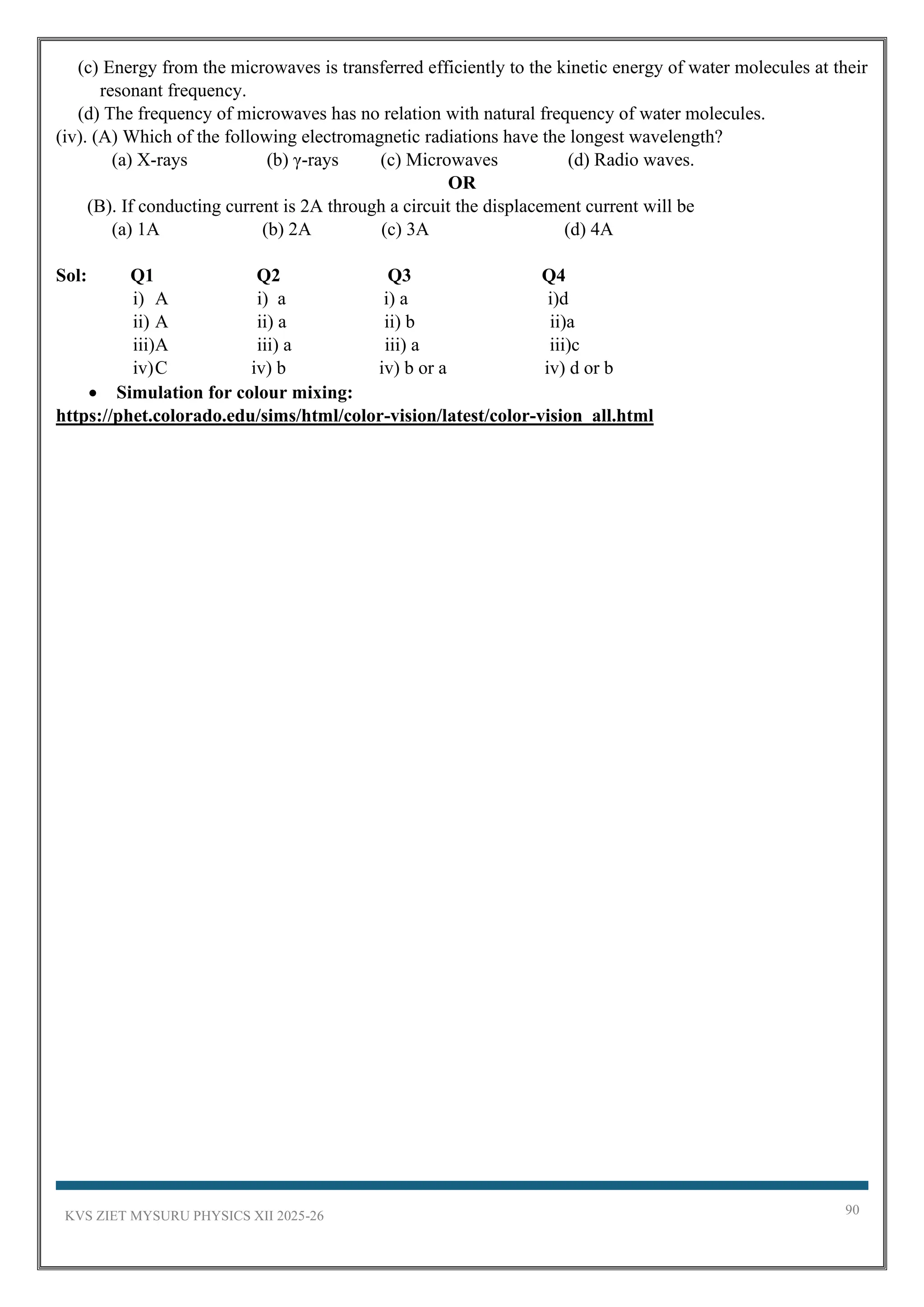 KVS ZIET MYSURU PHYSICS XII 2025-26 90
(c) Energy from the microwaves is transferred efficiently to the kinetic energy of water molecules at their
resonant frequency.
(d) The frequency of microwaves has no relation with natural frequency of water molecules.
(iv). (A) Which of the following electromagnetic radiations have the longest wavelength?
(a) X-rays (b) γ-rays (c) Microwaves (d) Radio waves.
OR
(B). If conducting current is 2A through a circuit the displacement current will be
(a) 1A (b) 2A (c) 3A (d) 4A
Sol: Q1 Q2 Q3 Q4
i) A i) a i) a i)d
ii) A ii) a ii) b ii)a
iii)A iii) a iii) a iii)c
iv)C iv) b iv) b or a iv) d or b
• Simulation for colour mixing:
https://phet.colorado.edu/sims/html/color-vision/latest/color-vision_all.html
 