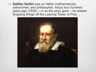  Galileo Galilei was an Italian mathematician,
astronomer, and philosopher. About four hundred
years ago (1630) -- or so the story goes – he started
dropping things off the Leaning Tower of Pisa…
 