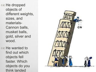  He dropped
objects of
different weights,
sizes, and
materials-
Cannon balls,
musket balls,
gold, silver and
wood.
 He wanted to
find out which
objects fell
faster. Which
objects do you
think landed
 