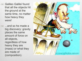  Galileo Galilei found
that all the objects hit
the ground at the
same time, no matter
how heavy they
were!
 ...and so he made a
big discovery: gravity
places the same
amount of force on
all objects,
regardless of how
heavy they are
(mass) or what they
are made of
(composition).
 