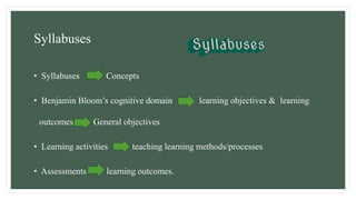 Syllabuses
• Syllabuses Concepts
• Benjamin Bloom’s cognitive domain learning objectives & learning
outcomes General objectives
• Learning activities teaching learning methods/processes
• Assessments learning outcomes.
 