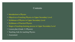 Contents
• Introduction to Physics
• Objectives of teaching Physics in Upper Secondary Level
• Syllabuses of Physics in Upper Secondary Level
• Syllabuses of Practical Physics
• Stages of teaching-learning process in Upper Secondary Level
• Lesson plan (Grade 11-Physcis)
• Teaching Aids for teaching Physics
• Assessment
 