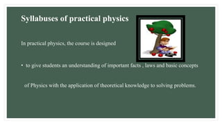 Syllabuses of practical physics
In practical physics, the course is designed
• to give students an understanding of important facts , laws and basic concepts
of Physics with the application of theoretical knowledge to solving problems.
 
