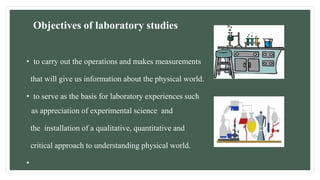 Objectives of laboratory studies
• to carry out the operations and makes measurements
that will give us information about the physical world.
• to serve as the basis for laboratory experiences such
as appreciation of experimental science and
the installation of a qualitative, quantitative and
critical approach to understanding physical world.
•
 