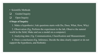 • Scientific Methods
 Guided Inquiry
 Open Inquiry
4 Steps of Inquiry
1. Make a hypothesis ( Ask questions starts with Do, Does, What, How, Why)
2. Observation (Eg, Perform the experiment in the lab, Observe the natural
world in the field, Make and use a model on a computer)
3. Analyzing data ( Eg. Communication, Classification and Measurement)
4. Draw a conclusion (Eg. Inference, Decide the data clearly support or do not
support the hypothesis, and Rethink)
 