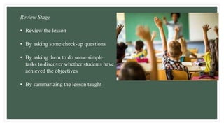 Review Stage
• Review the lesson
• By asking some check-up questions
• By asking them to do some simple
tasks to discover whether students have
achieved the objectives
• By summarizing the lesson taught
 