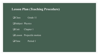 Lesson Plan (Teaching Procedure)
Class Grade 11
Subject Physics
Unit Chapter 1
Lesson Projectile motion
Time Period 1
 
