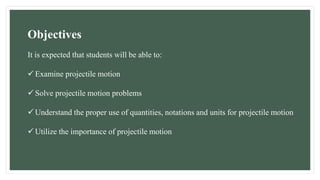 It is expected that students will be able to:
 Examine projectile motion
 Solve projectile motion problems
 Understand the proper use of quantities, notations and units for projectile motion
 Utilize the importance of projectile motion
Objectives
 