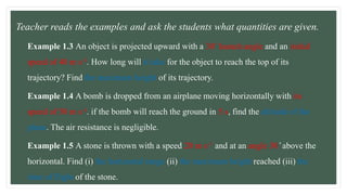Example 1.3 An object is projected upward with a 30 ̊ launch angle and an initial
speed of 40 m s-1. How long will it take for the object to reach the top of its
trajectory? Find the maximum height of its trajectory.
Example 1.4 A bomb is dropped from an airplane moving horizontally with its
speed of 50 m s-1. if the bomb will reach the ground in 5 s, find the altitude of the
plane. The air resistance is negligible.
Example 1.5 A stone is thrown with a speed 20 m s-1 and at an angle 30 ̊ above the
horizontal. Find (i) the horizontal range (ii) the maximum height reached (iii) the
time of flight of the stone.
• Teacher reads the examples and ask the students what quantities are given.
 