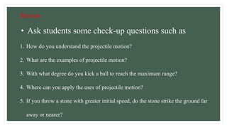 Review
1. How do you understand the projectile motion?
2. What are the examples of projectile motion?
3. With what degree do you kick a ball to reach the maximum range?
4. Where can you apply the uses of projectile motion?
5. If you throw a stone with greater initial speed, do the stone strike the ground far
away or nearer?
• Ask students some check-up questions such as
 