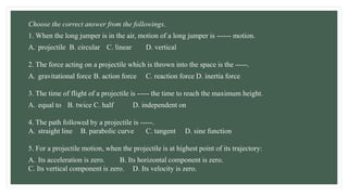 Choose the correct answer from the followings.
1. When the long jumper is in the air, motion of a long jumper is ------ motion.
A. projectile B. circular C. linear D. vertical
2. The force acting on a projectile which is thrown into the space is the -----.
A. gravitational force B. action force C. reaction force D. inertia force
3. The time of flight of a projectile is ----- the time to reach the maximum height.
A. equal to B. twice C. half D. independent on
4. The path followed by a projectile is -----.
A. straight line B. parabolic curve C. tangent D. sine function
5. For a projectile motion, when the projectile is at highest point of its trajectory:
A. Its acceleration is zero. B. Its horizontal component is zero.
C. Its vertical component is zero. D. Its velocity is zero.
 
