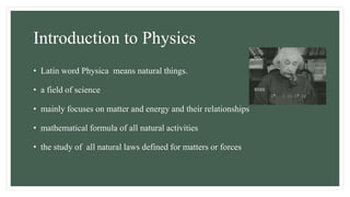 Introduction to Physics
• Latin word Physica means natural things.
• a field of science
• mainly focuses on matter and energy and their relationships
• mathematical formula of all natural activities
• the study of all natural laws defined for matters or forces
 