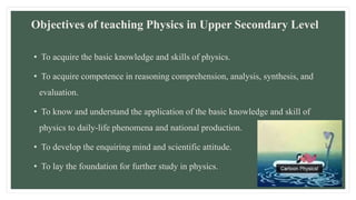 Objectives of teaching Physics in Upper Secondary Level
• To acquire the basic knowledge and skills of physics.
• To acquire competence in reasoning comprehension, analysis, synthesis, and
evaluation.
• To know and understand the application of the basic knowledge and skill of
physics to daily-life phenomena and national production.
• To develop the enquiring mind and scientific attitude.
• To lay the foundation for further study in physics.
 