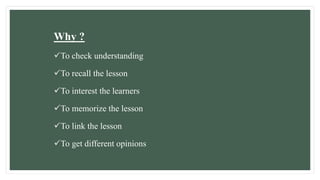 Why ?
To check understanding
To recall the lesson
To interest the learners
To memorize the lesson
To link the lesson
To get different opinions
 