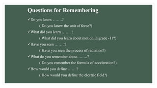 Questions for Remembering
Do you know …….?
( Do you know the unit of force?)
What did you learn ……..?
( What did you learn about motion in grade -11?)
Have you seen ……..?
( Have you seen the process of radiation?)
What do you remember about …….?
( Do you remember the formula of acceleration?)
How would you define …….?
( How would you define the electric field?)
 