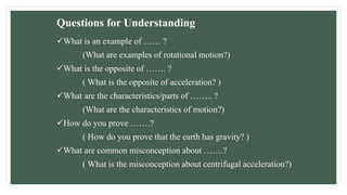 Questions for Understanding
What is an example of …… ?
(What are examples of rotational motion?)
What is the opposite of ……. ?
( What is the opposite of acceleration? )
What are the characteristics/parts of …….. ?
(What are the characteristics of motion?)
How do you prove …….?
( How do you prove that the earth has gravity? )
What are common misconception about …….?
( What is the misconception about centrifugal acceleration?)
 