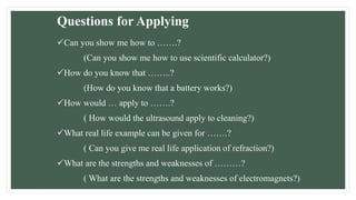 Questions for Applying
Can you show me how to …….?
(Can you show me how to use scientific calculator?)
How do you know that ……..?
(How do you know that a battery works?)
How would … apply to …….?
( How would the ultrasound apply to cleaning?)
What real life example can be given for …….?
( Can you give me real life application of refraction?)
What are the strengths and weaknesses of ………?
( What are the strengths and weaknesses of electromagnets?)
 