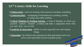𝟐𝟏𝒔𝒕
Century Skills for Learning
Collaboration : action of working with someone to produce something.
Communication : exchanging of information by speaking, writing
or using some other medium.
Critical Thinking & Problem Solving : a kind of thinking in which you
question , analyze , interpret , evaluate and make a judgement about what
you read , hear , say or write.
Creativity & Innovation : ability to create especially new and original
things.
Citizenship : the abilities and competencies that individuals need to be
active and responsible citizens in global society.
 