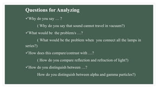 Questions for Analyzing
Why do you say … ?
( Why do you say that sound cannot travel in vacuum?)
What would be the problem/s …?
( What would be the problem when you connect all the lamps in
series?)
How does this compare/contrast with …?
( How do you compare reflection and refraction of light?)
How do you distinguish between …?
How do you distinguish between alpha and gamma particles?)
 