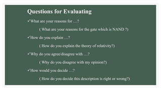 Questions for Evaluating
What are your reasons for …?
( What are your reasons for the gate which is NAND ?)
How do you explain …?
( How do you explain the theory of relativity?)
Why do you agree/disagree with …?
( Why do you disagree with my opinion?)
How would you decide …?
( How do you decide this description is right or wrong?)
 