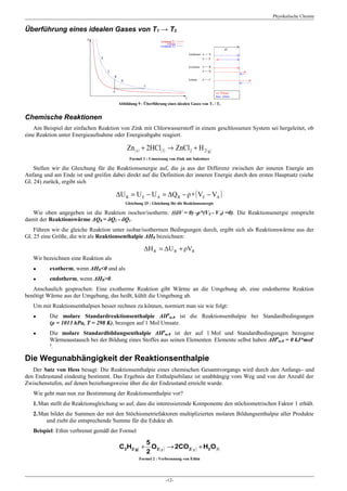 Physikalische Chemie

Überführung eines idealen Gases von T1 → T2




                                      Abbildung 9 : Überführung eines idealen Gases von T1 / T2


Chemische Reaktionen
   Am Beispiel der einfachen Reaktion von Zink mit Chlorwasserstoff in einem geschlossenen System sei hergeleitet, ob
eine Reaktion unter Energieaufnahme oder Energieabgabe reagiert.

                                          Zn ( s ) + 2HCl ( l ) → ZnCl 2 + H 2 ( g )
                                            Formel 1 : Umsetzung von Zink mit Salzsäure

    Stellen wir die Gleichung für die Reaktionsenergie auf, die ja aus der Differenz zwischen der inneren Energie am
Anfang und am Ende ist und greifen dabei direkt auf die Definition der inneren Energie durch den ersten Hauptsatz (siehe
Gl. 24) zurück, ergibt sich

                                      ΔU R = U E − U A = ΔQ R − ρ ∗ ( VE − VA )
                                         Gleichung 25 : Gleichung für die Reaktionsenergie

   Wie oben angegeben ist die Reaktion isochor/isotherm: ((δV = 0) -ρ*(VE - VA) =0). Die Reaktionsenergie entspricht
damit der Reaktionswärme ΔQR = δQ2 - δQ1.
    Führen wir die gleiche Reaktion unter isobar/isothermen Bedingungen durch, ergibt sich als Reaktionswärme aus der
Gl. 25 eine Größe, die wir als Reaktionsenthalpie ΔHR bezeichnen:

                                                    ΔH R = ΔU R + ρVR
   Wir bezeichnen eine Reaktion als
   ●      exotherm, wenn ΔHR<0 und als
   ●      endotherm, wenn ΔHR>0.
   Anschaulich gesprochen: Eine exotherme Reaktion gibt Wärme an die Umgebung ab, eine endotherme Reaktion
benötigt Wärme aus der Umgebung, das heißt, kühlt die Umgebung ab.
   Um mit Reaktionsenthalpien besser rechnen zu können, normiert man sie wie folgt:
   ●      Die molare Standardreaktionsenthalpie ΔH0m,R ist die Reaktionsenthalpie bei Standardbedingungen
          (ρ = 1013 hPa, T = 298 K), bezogen auf 1 Mol Umsatz.
   ●      Die molare Standardbildungsenthalpie ΔH0m,B ist der auf 1 Mol und Standardbedingungen bezogene
          Wärmeaustausch bei der Bildung eines Stoffes aus seinen Elementen. Elemente selbst haben ΔH0m,B = 0 kJ*mol-
          1
           .

Die Wegunabhängigkeit der Reaktionsenthalpie
   Der Satz von Hess besagt: Die Reaktionsenthalpie eines chemischen Gesamtvorgangs wird durch den Anfangs- und
den Endzustand eindeutig bestimmt. Das Ergebnis der Enthalpiebilanz ist unabhängig vom Weg und von der Anzahl der
Zwischenstufen, auf denen beziehungsweise über die der Endzustand erreicht wurde.
   Wie geht man nun zur Bestimmung der Reaktionsenthalpie vor?
   1.Man stellt die Reaktionsgleichung so auf, dass die interessierende Komponente den stöchiometrischen Faktor 1 erhält.
   2.Man bildet die Summen der mit den Stöchiometriefaktoren multiplizierten molaren Bildungsenthalpie aller Produkte
       und zieht die entsprechende Summe für die Edukte ab.
   Beispiel: Ethin verbrennt gemäß der Formel

                                                   5
                                       C 2H2 [ g] + O 2 [ g ] → 2CO 2 [ g ] + H2 O [ l]
                                                   2
                                                 Formel 2 : Verbrennung von Ethin




                                                                -12-
 