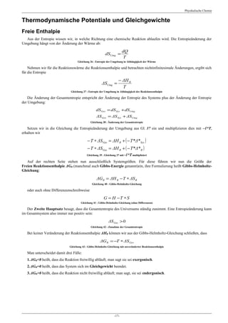 Physikalische Chemie


Thermodynamische Potentiale und Gleichgewichte
Freie Enthalpie
  Aus der Entropie wissen wir, in welche Richtung eine chemische Reaktion ablaufen wird. Die Entropieänderung der
Umgebung hängt von der Änderung der Wärme ab:

                                                                         dQ
                                                           dSUmg =
                                                                         T
                                    Gleichung 36 : Entropie der Umgebung in Abhängigkeit der Wärme

    Nehmen wir für die Reaktionswärme die Reaktionsenthalpie und betrachten nichtinfinitesimale Änderungen, ergibt sich
für die Entropie

                                                                      − ΔH R
                                                        ΔSUmg =
                                                                        T
                               Gleichung 37 : Entropie der Umgebung in Abhängigkeit der Reaktionsenthalpie

    Die Änderung der Gesamtentropie entspricht der Änderung der Entropie des Systems plus der Änderung der Entropie
der Umgebung:

                                                   dS Ges = dS Sys + dSUmg
                                                   ΔS Ges = ΔS Sys + ΔSUmg
                                               Gleichung 38 : Änderung der Gesamtentropie

   Setzen wir in die Gleichung die Entropieänderung der Umgebung aus Gl. 37 ein und multiplizieren dies mit –1*T,
erhalten wir

                                            − T ∗ ΔS Ges = ΔH R + ( − T*Δ* Sys )
                                            − T ∗ ΔS Ges = ΔH R + ( − T*Δ* R )
                                            Gleichung 39 . Gleichung 37 mit -1*T multipliziert

   Auf der rechten Seite stehen nun ausschließlich Systemgrößen. Für diese führen wir nun die Größe der
Freien Reaktionsenthalpie ΔGR (manchmal auch Gibbs-Energie genannt)ein, ihre Formulierung heißt Gibbs-Helmholtz-
Gleichung:

                                                    ΔGR = ΔH R − T ∗ ΔS R
                                                Gleichung 40 : Gibbs-Helmholtz-Gleichung

   oder auch ohne Differenzenschreibweise

                                                          G = H −T ∗ S
                                       Gleichung 41 : Gibbs-Helmholtz-Gleichung (ohne Differenzen)

   Der Zweite Hauptsatz besagt, dass die Gesamtentropie des Universums ständig zunimmt. Eine Entropieänderung kann
im Gesamtsystem also immer nur positiv sein:

                                                             ΔS Ges > 0
                                               Gleichung 42 : Zunahme der Gesamtentropie

   Bei keiner Veränderung der Reaktionsenthalpie ΔHR können wir aus der Gibbs-Helmholtz-Gleichung schließen, dass

                                                       ΔG R = −T ∗ ΔS Ges
                              Gleichung 43 : Gibbs-Helmholtz-Gleichung mit unveränderter Reaktionsenthalpie

   Man unterscheidet damit drei Fälle:
   1.ΔGR<0 heißt, dass die Reaktion freiwillig abläuft; man sagt sie sei exergonisch.
   2.ΔGR=0 heißt, dass das System sich im Gleichgewicht beendet.
   3.ΔGR>0 heißt, dass die Reaktion nicht freiwillig abläuft; man sagt, sie sei endergonisch.




                                                                  -17-
 