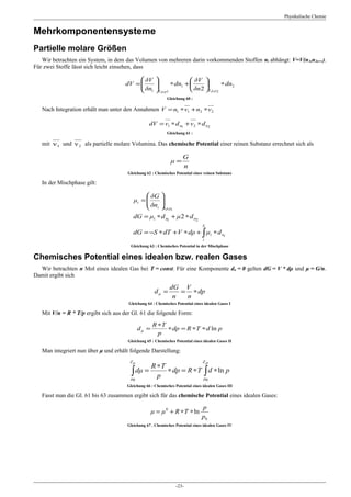 Physikalische Chemie


Mehrkomponentensysteme
Partielle molare Größen
   Wir betrachten ein System, in dem das Volumen von mehreren darin vorkommenden Stoffen ni abhängt: V=V(n1,n2,...).
Für zwei Stoffe lässt sich leicht einsehen, dass

                                           δV                δV 
                                     dV = 
                                           δn 
                                                     ∗ dn1 +              ∗ dn2
                                           1 T,ρ,ρ1          δn 2 T,ρ,ρ2
                                                            Gleichung 60 :

   Nach Integration erhält man unter den Annahmen V = n1 ∗ν1 + n2 ∗ν2

                                                  dV = ν1 ∗ d n1 + ν2 ∗ d n2
                                                            Gleichung 61 :

   mit ν 1 und ν 2 als partielle molare Volumina. Das chemische Potential einer reinen Substanz errechnet sich als

                                                                     G
                                                              μ=
                                                                     n
                                      Gleichung 62 : Chemisches Potential einer reinen Substanz

   In der Mischphase gilt:

                                                δG 
                                          μi = 
                                                δn 
                                                    
                                                i t,ρ,ρi
                                         dG = μ1 ∗ d n1 + μ 2 ∗ d n2
                                                                                X
                                         dG = −S ∗ dT +V ∗ dρ + ∫ μi ∗ d ni
                                                                                i
                                        Gleichung 63 : Chemisches Potential in der Mischphase

Chemisches Potential eines idealen bzw. realen Gases
  Wir betrachten n Mol eines idealen Gas bei T = const. Für eine Komponente dn = 0 gelten dG = V * dρ und μ = G/n.
Damit ergibt sich

                                                              dG V
                                                     dμ =        = ∗ dp
                                                               n  n
                                       Gleichung 64 : Chemisches Potential eines idealen Gases I

   Mit V/n = R * T/p ergibt sich aus der Gl. 61 die folgende Form:

                                                    R ∗T
                                             dμ =        ∗ dp = R ∗T ∗ d ln p
                                                      p
                                       Gleichung 65 : Chemisches Potential eines idealen Gases II

   Man integriert nun über μ und erhält folgende Darstellung:
                                        Zμ                                      Zp
                                              R ∗T
                                        ∫ dμ = p ∗ dp = R ∗T p∫ d ∗ ln p
                                        μ0                    0
                                      Gleichung 66 : Chemisches Potential eines idealen Gases III

   Fasst man die Gl. 61 bis 63 zusammen ergibt sich für das chemische Potential eines idealen Gases:

                                                                                p
                                                    μ = μ 0 + R ∗T ∗ ln
                                                                                p0
                                      Gleichung 67 . Chemisches Potential eines idealen Gases IV




                                                                 -23-
 