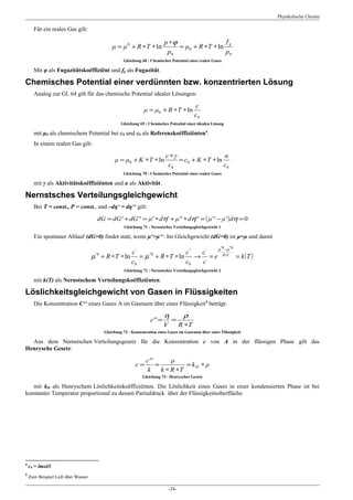 Physikalische Chemie

      Für ein reales Gas gilt:

                                                                            p ∗ϕ                   fg
                                              μ = μ 0 + R ∗ T ∗ ln               = μ0 + R ∗ T ∗ ln
                                                                             p0                    p0
                                                    Gleichung 68 : Chemisches Potential eines realen Gases

      Mit φ als Fugazitätskoëffiziënt und fg als Fugazität.

Chemisches Potential einer verdünnten bzw. konzentrierten Lösung
      Analog zur Gl. 64 gilt für das chemische Potential idealer Lösungen:

                                                                                              c
                                                               μ = μ0 + R ∗T ∗ ln
                                                                                              c0
                                                   Gleichung 69 : Chemisches Potential einer idealen Lösung

      mit μ0 als chemischem Potential bei c0 und c0 als Referenzkoëffiziënten4.
      In einem realen Gas gilt:

                                                                            c ∗γ                  α
                                               μ = μ0 + Κ ∗T ∗ ln                = c0 + Κ ∗T ∗ ln
                                                                             c0                   c0
                                                    Gleichung 70 : Chemisches Potential eines realen Gases

      mit γ als Aktivitätskoëffiziënten und α als Aktivität.

Nernstsches Verteilungsgleichgewicht
      Bei T = const., P = const., und –dη‘ = dη‘‘ gilt:

                                     dG = dG' + dG'' = μ' ∗ dη' + μ'' ∗ dη'' = ( μ'' − μ' ) dη = 0
                                                    Gleichung 71 : Nernstsches Verteilungsgleichgewicht 1

      Ein spontaner Ablauf (dG>0) findet statt, wenn µ‘>µ‘‘. Im Gleichgewicht (dG=0) ist µ=µ und damit

                                                                                                        µ '0 − µ ''0
                                                  c'                   c '' c'
                                    µ + R ∗ T ∗ ln = µ ''0 + R ∗ T ∗ ln → = e
                                     '0                                                                    R∗T
                                                                                                                       = k (T )
                                                  c0                   c0   c
                                                    Gleichung 72 : Nernstsches Verteilungsgleichgewicht 2

      mit k(T) als Nernstschem Verteilungskoëffiziënten.

Löslichkeitsgleichgewicht von Gasen in Flüssigkeiten
      Die Konzentration C‘‘ eines Gases A im Gasraum über einer Flüssigkeit5 beträgt:

                                                                            η           ρ
                                                                   c' ' =        =
                                                                            V          R ∗T
                                          Gleichung 73 : Konzentration eines Gases im Gasraum über einer Flüssigkeit

  Aus dem Nernstschen Verteilungsgesetz für die Konzentration c von A in der flüssigen Phase gilt das
Henrysche Gesetz:

                                                                c''       ρ
                                                          c=        =          = kH ∗ ρ
                                                                k     k ∗ R ∗T
                                                              Gleichung 74 : Henrysches Gesetz

   mit kH als Henryschem Löslichkeitskoëffiziënten. Die Löslichkeit eines Gases in einer kondensierten Phase ist bei
konstanter Temperatur proportional zu dessen Partialdruck über der Flüssigkeitsoberfläche.




4
    c0 = lmol/l
5
    Zum Beispiel Luft über Wasser

                                                                                -24-
 