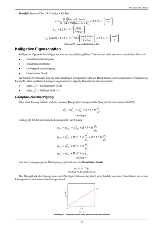 Physikalische Chemie

   Beispiel: Sauerstoff bei 25 °C und ρ = 0,2 bar

                                              0 ,2[bar ∗ K ∗ mol ]                 mol 
                                      c=                             = 8,1 ∗10 −3 
                                           8,134 ∗ 298[ bar ∗l ∗ K ]               l  
                                                      mol 
                                  k H = 1,25 ∗10 −3 
                                                     l ∗bar 
                                                            mol ∗bar                 mol 
                          cO2 ( Blut ) = 1,25 ∗10 −3 ∗ 0 ,2            = 2 ,5 ∗10 −4 
                                                             l ∗bar                 l  
                                               Gleichung 75 : Sauerstofflöslichkeit in Blut

Kolligative Eigenschaften
   Kolligative Eigenschaften hängen nur von der Anzahl der gelösten Teilchen und nicht von ihrer chemischen Natur ab:
   ●      Dampfdruckerniedrigung
   ●      Siedepunktserhöhung
   ●      Gefrierpunktserniedrigung
   ●      Osmotischer Druck
   Bei binären Mischungen mit nur einer flüchtigen Komponente wird der Dampfdruck einer Komponente vernachlässigt.
Es werden ideal verdünnte Lösungen angenommen. Folgende Konvention wird verwendet:
   ●      Index „1“ = Lösungsmittel (LM)
   ●      Index „2“ = Gelöster Stoff (G)

Dampfdruckerniedrigung
   Über einer Lösung befindet sich im Gasraum Dampf des Lösungsmittels. Nun gilt für einen reinen Stoff(*):

                                                                                          ρ*
                                             μ(*l ) = μ*g ) = μ(0g ) = R ∗T ∗ ln
                                                       (
                                                                                          ρ0
                                                             Gleichung 76 :

   Analog gilt für die Komponente Lösungsmittel der Lösung:

                                                                                     ρ1
                                      μ1( l ) = μ1( g ) = μ10( g ) + R ∗ T ∗ ln
                                                                                     ρ0
                                                                          *
                                                                         ρ1             ρ
                                      μ1( l ) = μ1( l ) + R ∗ T ∗ ln
                                                 *
                                                                            + R ∗ T ∗ ln 1
                                                                         ρ0             ρ0
                                                                         ρ1
                                      μ1( l ) = μ1( l ) + R ∗ T ∗ ln
                                                 *
                                                                          *
                                                                         ρ1
                                      μ1( l ) = μ1( l ) + R ∗ T ∗ ln χ1
                                                 *


                                                             Gleichung 77 :

   Aus den vorangegangenen Überlegung ergibt sich nun das Raoultsche Gesetz:

                                                           ρ1 = ρ1 ∗ χ1
                                                                 *

                                                   Gleichung 78 : Raoultsches Gesetz

   Der Dampfdruck der Lösung einer nichtflüchtigen Substanz ist gleich dem Produkt aus dem Dampfdruck des reinen
Lösungsmittels und seinem Stoffmengenanteil.




                                  Abbildung 15 : Diagramm einer Lösung einer nichtflüchtigen Substanz


                                                                  -25-
 