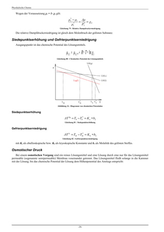 Physikalische Chemie

    Wegen der Voraussetzung χ1 = 1- χ2 gilt:

                                                      ρ1 − ρ1 Δρ
                                                       *

                                                          *
                                                             = * = χ2
                                                         ρ1   Ρ1
                                            Gleichung 79 : Relative Dampdruckerniedrigung

    Die relative Dampfdruckerniedrigung ist gleich dem Molenbruch der gelösten Substanz.

Siedepunktserhöhung und Gefrierpunktserniedrigung
    Ausgangspunkt ist das chemische Potential des Lösungsmittels.


                                                   μ1( l ) = μ1( l ) * + R ∗ T ∗ ln χ1
                                         Gleichung 80 : Chemisches Potential des Lösungsmittels




                                         Abbildung 16 : Diagramm von chemischen Potentialen


Siedepunktserhöhung

                                                 ΔT lg = Tb − Tb* = Κ e ∗ b2
                                                  Gleichung 81 : Siedepunktserhöhung


Gefrierpunktserniedrigung

                                                 ΔT ls = Tm − Tm = Κ k ∗ b2
                                                               *

                                               Gleichung 82 : Gefrierpunktserniedrigung

    mit Κe als ebullioskopische bzw. Κk als kryoskopische Konstante und b2 als Molalität des gelösten Stoffes.

Osmotischer Druck
   Bei einem osmotischen Vorgang sind ein reines Lösungsmittel und eine Lösung durch eine nur für das Lösungsmittel
permeable (sogenannte semipermeable) Membran voneinander getrennt. Das Lösungsmittel fließt solange in die Kammer
mit der Lösung, bis das chemische Potential der Lösung dem Höhenpotential des Anstiegs entspricht:




                                                                  -26-
 