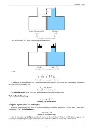 Physikalische Chemie




                                                 Abbildung 17 : osmotischer Vorgang

   Unter Abschluss hat die Lösung ein unausgeglichenes Potential:




                                          Abbildung 18 : Osmose - unausgeglichenes Potential

   Es gilt:


                                                μ1L = μ1* 〉 μ1R = μ1* + R ∗ T ∗ lnχ1
                                          Gleichung 83 : Osmose - unausgeglichenes Potential

    Es erfolgt ein spontaner Übertritt von Lösungsmittelmolekülen von links nach rechts. Dies führt zu einer Verdünnung
der Lösung. Im Gleichgewicht gilt:

                                                     μ1( ρ ) = μ1 ∗ ( ρ − π )
                                                      *


                                               Gleichung 84 : Osmose im Gleichgewicht

   Der osmotische Druck ist der Druck, der den Lösungsmittelfluss zum Stillstand bringt.

Van't Hofftsche Gleichung

                                                     π ∗V = η2 ∗ R ∗T
                                              Gleichung 85 : Van't Hofftsche Gleichung


Kolligative Eigenschaften von Elektrolyten
   Man berücksichtigt infolge der durch die Dissoziation erhöhte Anzahl frei beweglicher Teilchen in der Lösung durch
Einführen des Van't Hofftschen Faktors:

                                                      i =1 + α ∗( ν −1)
                                                Gleichung 86 : Van't Hofftscher Faktor

   mit α als Dissoziationsgrad (0 ≥ α ≥ 1) und ν als Anzahl der Ionen, in die ein Teilchen zerfällt. Daraus folgt, dass die
Gleichungen für die kolligativen Eigenschaften mit dem Van't Hofftschen Faktor multipliziert werden müssen.



                                                                -27-
 