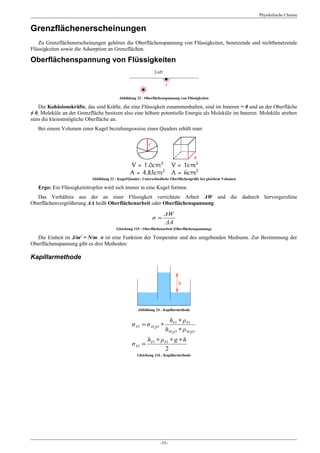 Physikalische Chemie


Grenzflächenerscheinungen
   Zu Grenzflächenerscheinungen gehören die Oberflächenspannung von Flüssigkeiten, benetzende und nichtbenetzende
Flüssigkeiten sowie die Adsorption an Grenzflächen.

Oberflächenspannung von Flüssigkeiten



                                          Abbildung 22 : Oberflächenspannung von Flüssigkeiten

    Die Kohäsionskräfte, das sind Kräfte, die eine Flüssigkeit zusammenhalten, sind im Inneren = 0 und an der Oberfläche
≠ 0, Moleküle an der Grenzfläche besitzen also eine höhere potentielle Energie als Moleküle im Inneren. Moleküle streben
stets die kleinstmögliche Oberfläche an.
   Bei einem Volumen einer Kugel beziehungsweise eines Quaders erhält man:




                           Abbildung 23 : Kugel/Quader: Unterschiedliche Oberflächengröße bei gleichem Volumen

   Ergo: Ein Flüssigkeitstropfen wird sich immer in eine Kugel formen.
  Das Verhältnis aus der an einer Flüssigkeit verrichtete Arbeit ΔW und die dadurch hervorgerufene
Oberflächenvergrößerung ΔA heißt Oberflächenarbeit oder Oberflächenspannung:

                                                                    ΔW
                                                             σ=
                                                                    ΔA
                                         Gleichung 115 : Oberflächenarbeit (Oberflächenspannung)

  Die Einheit ist J/m2 = N/m. σ ist eine Funktion der Temperatur und des umgebenden Mediums. Zur Bestimmung der
Oberflächenspannung gibt es drei Methoden:

Kapillarmethode




                                                     Abbildung 24 : Kapillarmethode

                                                                      hFl ∗ ρ Fl
                                                 σ Fl = σ H 2O ∗
                                                                     hH 2O ∗ ρ H 2O
                                                           hFl ∗ ρ Fl ∗ g ∗ h
                                                 σ Fl =
                                                                   2
                                                     Gleichung 116 : Kapillarmethode




                                                                  -35-
 