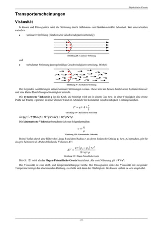 Physikalische Chemie


Transporterscheinungen
Viskosität
   In Gasen und Flüssigkeiten wird die Strömung durch Adhäsions- und Kohäsionskräfte behindert. Wir unterscheiden
zwischen
   ●      laminarer Strömung (parabolische Geschwindigkeitsverteilung)




                                                  Abbildung 28 : Laminare Strömung

   und
   ●      turbulenter Strömung (unregelmäßige Geschwindigkeitsverteilung, Wirbel)




                                                 Abbildung 29 : Turbulente Strömung

   Die folgenden Ausführungen setzen laminare Strömungen voraus. Diese wird am besten durch kleine Rohrdurchmesser
und eine kleine Durchflussgeschwindigkeit erreicht.
    Die dynamische Viskosität η ist die Kraft, die benötigt wird um in einem Gas bzw. in einer Flüssigkeit eine ebene
Platte der Fläche A parallel zu einer ebenen Wand im Abstand l mit konstanter Geschwindigkeit ν entlangzuziehen.

                                                                           ν
                                                         F = η∗ A∗
                                                                           l
                                                Gleichung 119 : Dynamische Viskosität
                           -1       2      -1
   mit [η] = 1P [Poise] = 10 [N*s/m ] = 10 [Pa*s].
   Die kinematische Viskosität berechnet sich nun folgendermaßen:

                                                                     η
                                                              ν=
                                                                     ρ
                                                Gleichung 120 : Kinematische Viskosität

   Beim Fließen durch eine Röhre der Länge l und dem Radius r, an deren Enden die Drücke p1 bzw. p2 herrschen, gilt für
das pro Zeitinterwall Δt durchfließende Volumen ΔV:

                                                       π ∗ ( p1 − p 2 ) ∗ r 4
                                                  ΔV =
                                                             8∗η∗ ρ
                                           Gleichung 121 : Hagen-Poiseuillsche-Gesetz

   Die Gl. 121 wird als das Hagen-Poiseuillsche-Gesetz bezeichnet. Als erste Näherung gilt ΔV ≈ r4:
  Die Viskosität ist eine stoff- und temperaturabhängige Größe. Bei Flüssigkeiten sinkt die Viskosität mit steigender
Temperatur infolge der abnehmenden Reibung, es erhöht sich dann die Flüchtigkeit. Bei Gasen verhält es sich umgekehrt.




                                                                 -37-
 