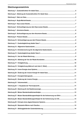Physikalische Chemie


Gleichungsverzeichnis
Gleichung 1 : Zustandsfunktion für ideale Gase.............................................................................................. 5

Gleichung 2 : Ableitung der Zustandsfunktion für ideale Gase......................................................................5

Gleichung 3 : Satz von Hess............................................................................................................................... 5

Gleichung 4 : Boyle-Mariott-Gesetz................................................................................................................... 7

Gleichung 5 : Gay-Lussac-Gesetz...................................................................................................................... 7

Gleichung 6 : Schlussfolgerung aus dem Gay-Lussac-Gesetz.......................................................................7

Gleichung 7 : Amontons-Gesetz........................................................................................................................ 8

Gleichung 8 : Schlussfolgerung aus dem Amontons-Gesetz..........................................................................8

Gleichung 9 : Poisson-Gesetz............................................................................................................................ 8

Gleichung 10 : Schlussfolgerung aus dem Poisson-Gesetz............................................................................8

Gleichung 11 : Zustandsgleichung idealer Gase 1........................................................................................... 9

Gleichung 12 : Allgemeine Gaskonstante......................................................................................................... 9

Gleichung 13 : Einheitenrechnung für die allgemeine Gaskonstante.............................................................9

Gleichung 14 : Zustandsgleichung idealer Gase 2........................................................................................... 9

Gleichung 15 : Van der Waals-Gleichung.......................................................................................................... 9

Gleichung 16 : Ableitung der Van der Waals-Konstanten..............................................................................10

Gleichung 17 : Virialgleichung......................................................................................................................... 10

Gleichung 18 : Virialgleichung (Abbruch nach dem 2. Glied)........................................................................10

Gleichung 19 : Innere Energie eines Systems................................................................................................ 11

Gleichung 20 : Änderung der inneren Energie für ideale Gase.....................................................................11

Gleichung 21 : Energieerhaltungssatz............................................................................................................. 11

Gleichung 22 : Änderung der inneren Energie................................................................................................11

Gleichung 23 : Volumenarbeit.......................................................................................................................... 11

Gleichung 24 : 1. Hauptsatz der Thermodynamik........................................................................................... 11

Gleichung 25 : Gleichung für die Reaktionsenergie.......................................................................................12

Gleichung 26 : Molare Standardreaktionsenthalpie.......................................................................................13

Gleichung 27 : Molare Standardbildungsenthalpie für die Verbrennung von Ethin....................................13

Gleichung 28 : Molare Standardbildungsenthalpie für die Verbrennung von CO........................................13

Gleichung 29 : Entropie eines abgeschlossenen Systems............................................................................13

Gleichung 30 : Reduzierte Wärme nach Claudius..........................................................................................13

Gleichung 31 : Abhängigkeitender Zustandsänderung.................................................................................14



                                                                           -41-
 